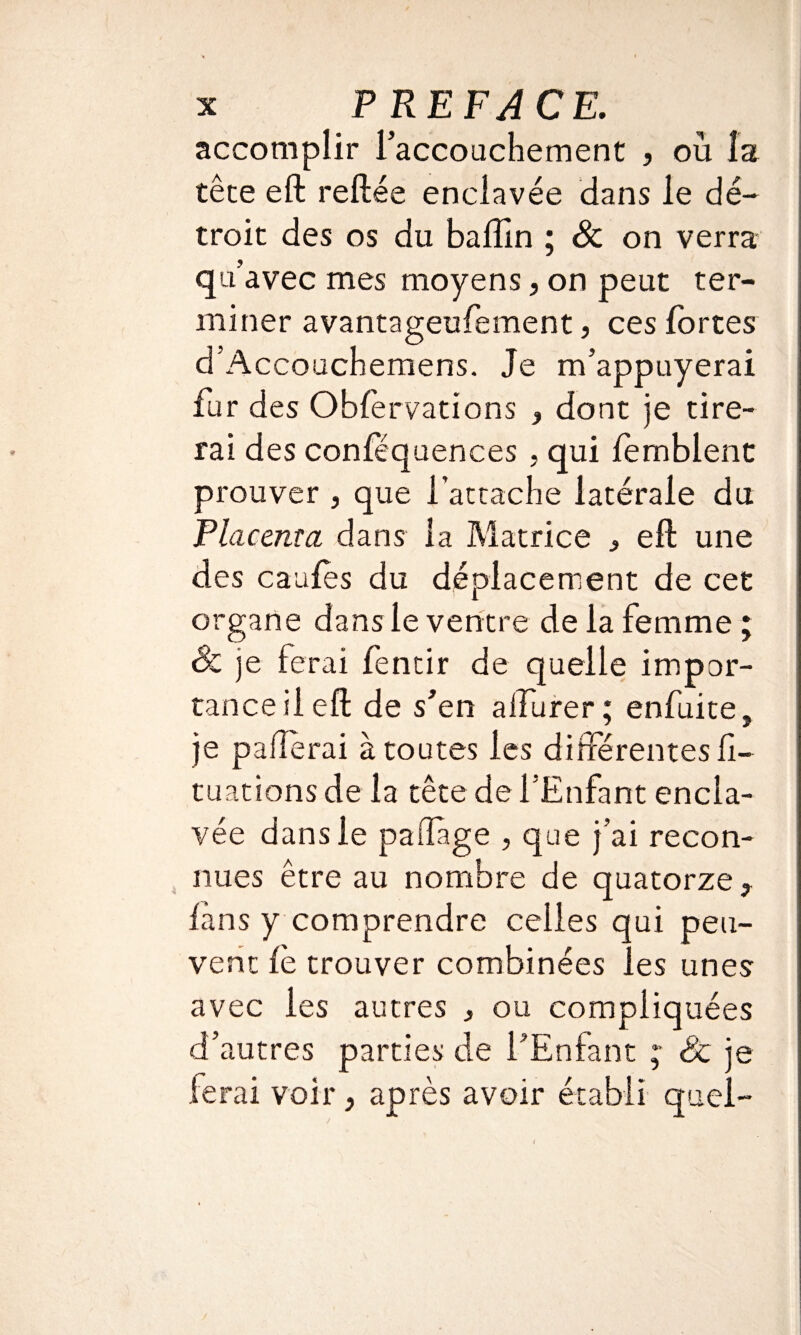 accomplir faccouchement , où la tête eft reliée enclavée dans le dé¬ troit des os du baffin ; 8c on verra qu’avec mes moyens, on peut ter¬ miner avantageufement, ces fortes d’Accouchemens. Je m’appuyerai fur des Obfervations , dont je tire¬ rai des confëquences , qui lemblent prouver , que l’attache latérale du Placenta dans la Matrice , eft une des caufès du déplacement de cet organe dans le ventre de la femme ; 8c je ferai fentir de quelle impor¬ tance il eft de s’en aifurer ; enfuite, je paftèrai à toutes les différentes li- tuations de la tête de l’Enfant encla¬ vée dans le paftage , que j’ai recon¬ nues être au nombre de quatorze , fans y comprendre celles qui peu¬ vent le trouver combinées les unes avec les autres > ou compliquées d’autres parties de l’Enfant ;* 8c je ferai voir, après avoir établi quel- i