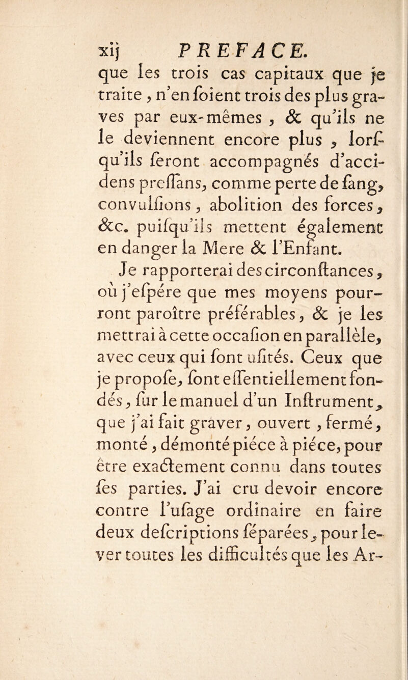 que les trois cas capitaux que je traite , n’en foient trois des plus gra¬ ves par eux-mêmes , Sc qu’ils ne le deviennent encore plus , lors¬ qu'ils feront accompagnés d’acci- dens prellans, comme perte de fàng, convallions, abolition des forces. Sec. puifqu’ils mettent également en danger la Mere Sc l’Enfant. Je rapporterai des circonftances, où j’efpére que mes moyens pour¬ ront paroître préférables, Sc je les mettrai à cette occafion en parallèle, avec ceux qui font ufités. Ceux que je propofe, font eiTentiellementfon¬ dés , fur le manuel d’un Inftrument, que j’ai fait graver, ouvert , fermé, monté, démonté pièce à pièce, pour être exactement connu dans toutes fès parties. J’ai cru devoir encore contre i'ufage ordinaire en taire deux deferiptions féparées , pour le¬ ver toutes les difficultés que les Ar-