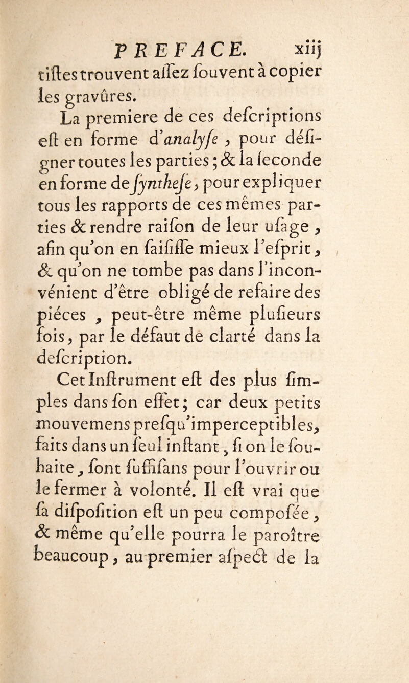 tilles trouvent allez fouvent à copier les gravûres. La première de ces delcriptions eft en forme d’analyfe , pour défi- gner toutes les parties ; & la leconde en forme dejymheje, pour expliquer tous les rapports de ces mêmes par¬ ties & rendre raifon de leur ufage , afin qu’on en faififfe mieux fefprit, S. qu’on ne tombe pas dans l’incon¬ vénient d’être obligé de refaire des pièces , peut-être même plufieurs fois, par le défaut de clarté dans la defcription. Cet Infiniment eft des plus {im¬ pies dans Ion effet; car deux petits mouvemens prefqu’imperceptibles, faits dans un feul inflant > fi on le fou- faite^ font fufiiiàns pour l’ouvrir ou le fermer à volonté. Il eft vrai que fà difpofition eft un peu compofée, & même qu’elle pourra le paroître beaucoup, au premier afpeél de la