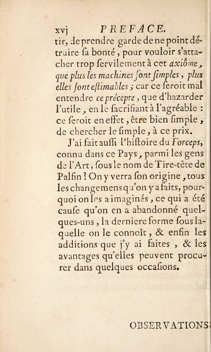 tir, de prendre garde de ne point dé¬ truire fa bonté , pour vouloir s’atta¬ cher trop ferviiement à cet axiome, que plus les machines font fimples, plus elles jonteflimables ; car ce feroit mal entendre ce précepte , que d’hazarder l’utile , en le facridant à l’agréable : ce feroit en effet, être bien fimpie , de chercher le fimpie, à ce prix. J’ai faitauffi l’hiftoire du Forcepsf connu dans ce Pays, parmi les gens de l’Art, fous le nom de Tire-tête de Palfin ! On y verra fon origine, tous les changemensqu’on y afaits, pour¬ quoi on les a imaginés, ce qui a été caufe qu’on en a abandonné quel¬ ques-uns , la derniere forme fous la¬ quelle on Je conncîc, & enfin les additions que j’y ai faites , & les avantages quelles peuvent procu¬ rer dans quelques occafions. OBSERVATIONS!