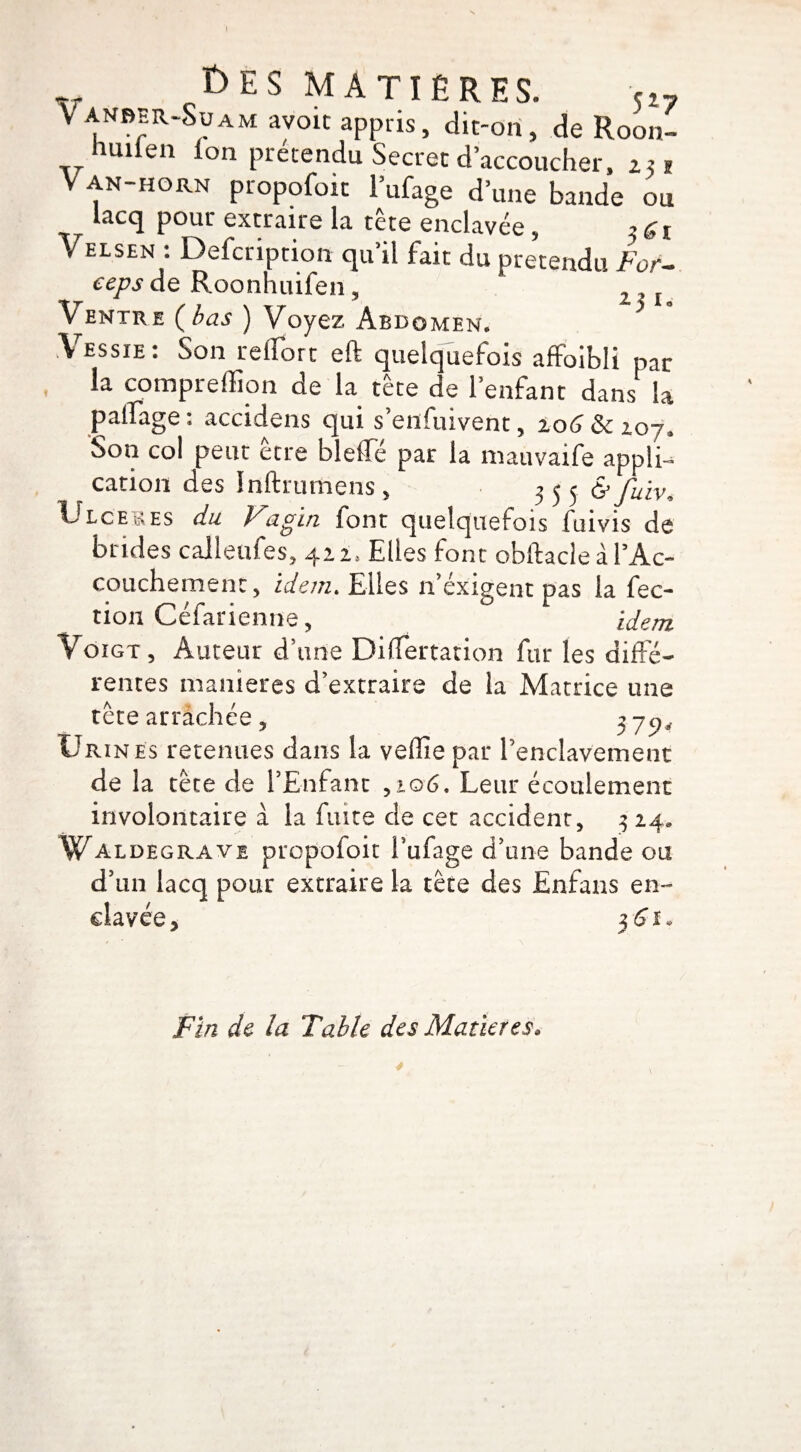 t)ES MATIÈRES. V anber-Soam avoic appris, dit-on, de Roon- huden ion prétendu Secret d’accoucher, 251 Van-horn propofoit l’ufage d’une bande ou lacq pour extraire la tête enclavée, Velsen : Defcription qu’il fait du prétendu For- ceps de Roonhuifen, 2l Ventre (bas ) Voyez Abdomen. * Vessie: Son relfort eft quelquefois affoibli par la compreffion de la tête de l’enfant dans la palfage : accidens qui s’enfuivent, 206 & 207. Son col peut être bleffé par la nuuvaife appli- cation des Inftrumens , 3 5 5^ fuiv» Ulcérés du Vagin font quelquefois fuivis de brides calleufes, 422* Elles font obftacle à l’Ac- couchemenc, idem. Elles n’éxigent pas la fec- tion Cefanenne, idem VoiGT 3 Auteur d’une DifTertation fur les diffé¬ rentes maniérés d’extraire de la Matrice une tête arrachée, 3 72, Urin es retenues dans la vefîie par l’enclavement de la tête de l’Enfant ,106, Leur écoulement involontaire à la fuite de cet accident, 3 24» Waldegrave propofoit Tufage d’une bande ou d’un lacq pour extraire la tête des Enfans en- 3'6î- Fin de la Table des Matières. 4