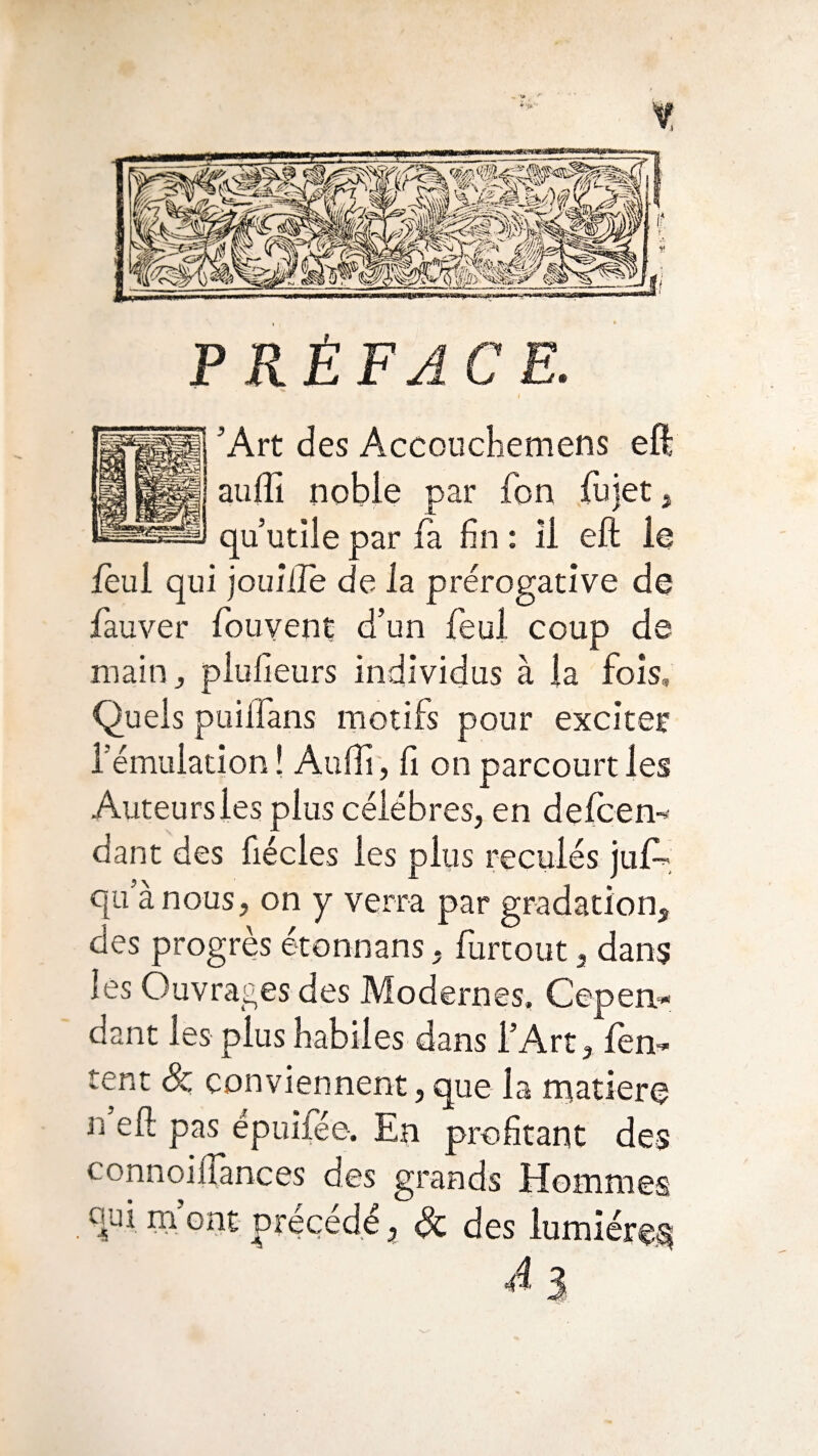 t PRÉFACE. ’Art des Accouchemens eft auffi noble par Ton fujet, qu’utile par fa fin : Il eft le lèui qui jouiiîe de la prérogative de fauver fouvent d’un feul coup de main, piufieurs individus à la fois. Quels puiifans motifs pour exciter l’émulation ! Aufti, fi on parcourt les Auteurs les plus célébrés, en defcen- dant des fiécles les plus reculés juf- qu’à nous, on y verra par gradation, des progrès étonnans, furtout, dans lés Ouvrages des Modernes, Cepen¬ dant les plus habiles dans l’Art, Ten¬ tent & conviennent,que la rnatiere n eft pas épuifée. En profitant des connoiftances des grands Hommes oui m’ont précédé, Sc des lumière^ Ai