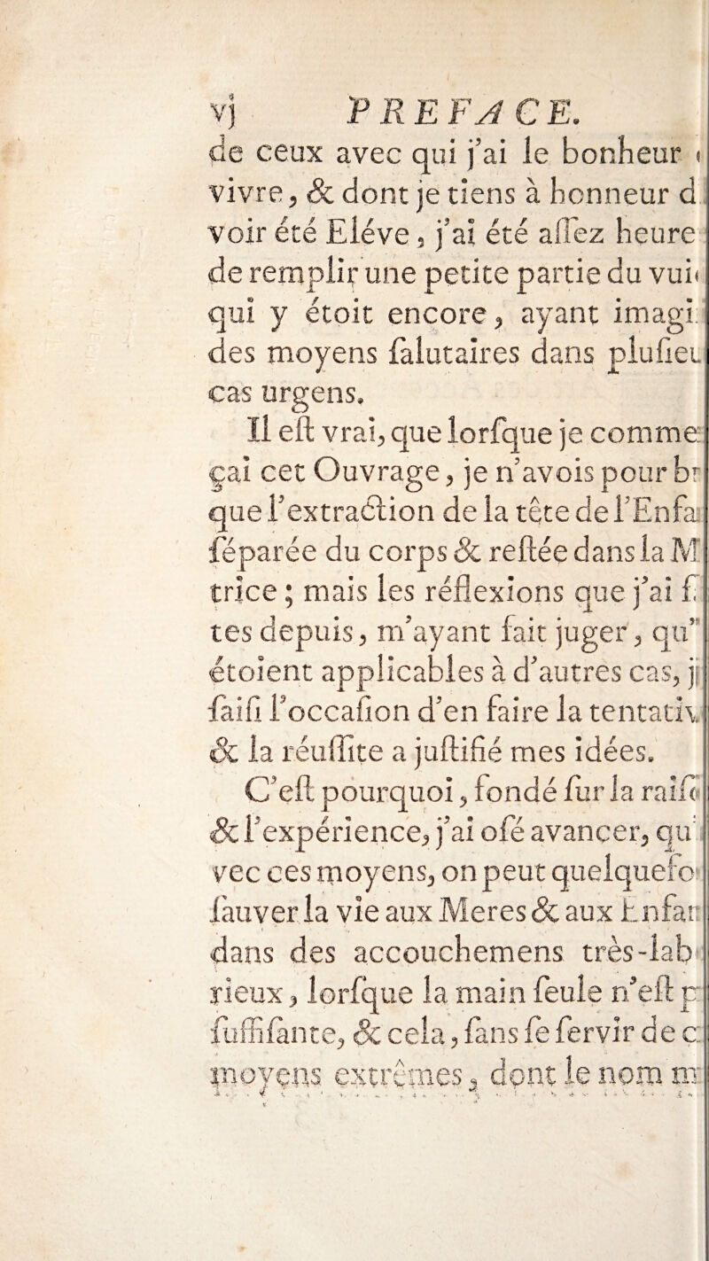 de ceux avec qui j’ai le bonheur « vivre, & dont je tiens à honneur d voir été Elève , j’ai été allez heure de remplir une petite partie du vui* qui y étoit encore, ayant imagi: des moyens falutaires dans pluliei cas urgens. Il eft vrai, que lorfque je comme çai cet Ouvrage, je n’avois pour br que l’extraélion de la tête del’Enfai fëparée du corps & reliée dans la M trice ; mais les réflexions que j’ai £ tes depuis, m’ayant fait juger, qu’ étoient applicables à d’autres cas, jî faili i’occalion d’en faire la tentatK & la réuffite a juftifié mes idées, C’eft pourquoi, fondé fur la rai fl Sc l’expérience, j’ai ofé avancer, qu vec ces moyens, on peut quelquere làuveria vie aux Meresdc aux bnfan dans des accouchemens très-labt ïieux, lorfque la main feule n eft p fuffifànce, Sc ce la, fans le fervir de c moyens extrêmes, dont le nom ni