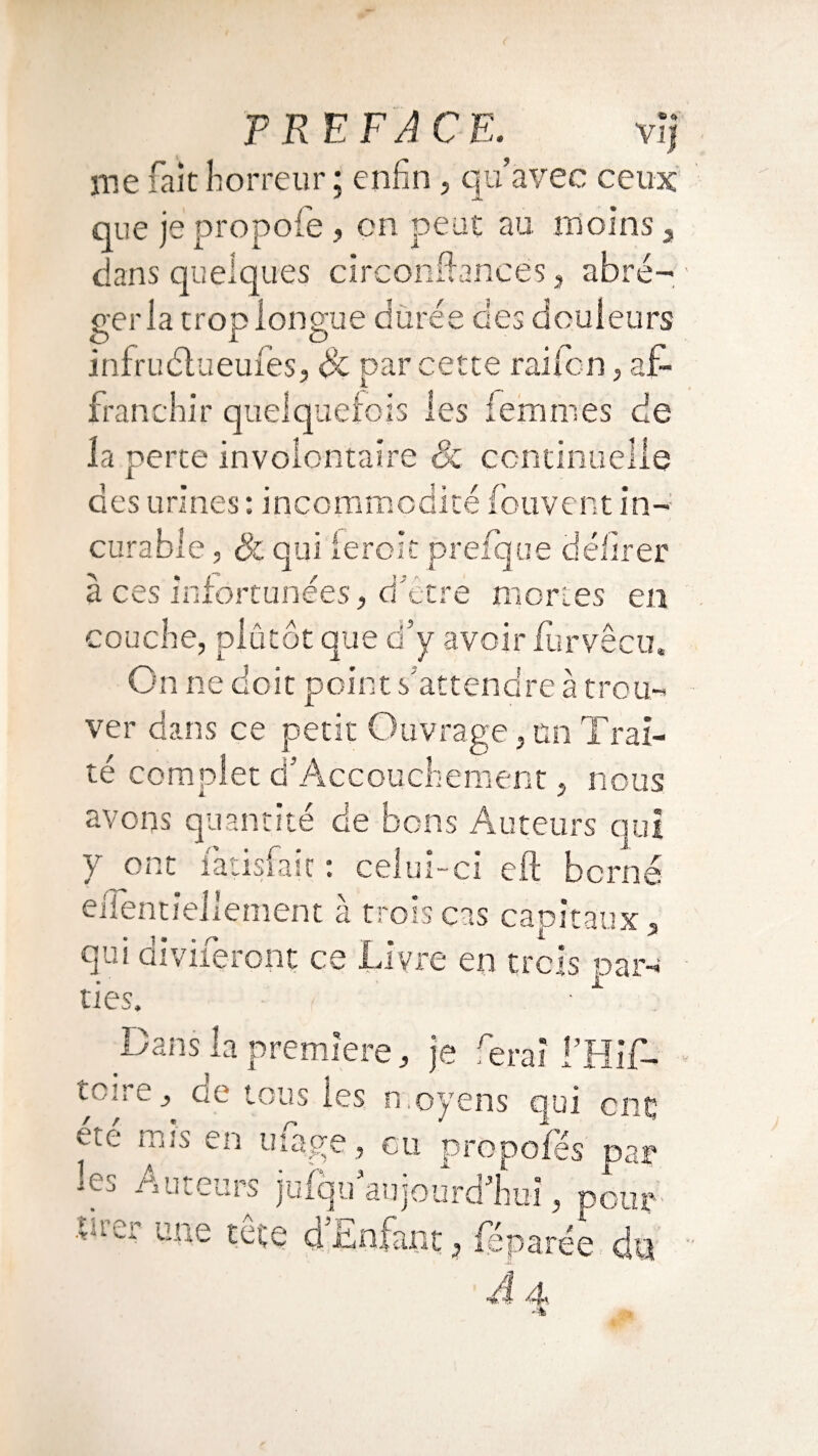 nie fait horreur ; enfin, qu’avec ceux que je propofe , on peut au. moins , dans quelques circonfhncés, abré¬ ger la trop longue durée des douleurs infruétueufes, Si par cette rai Ion, af¬ franchir quelquefois les femmes de la perte involontaire & continuelle des urines: incommodité (cuvent in¬ curable , Si qui leroic prefque délirer mortes en couche, plutôt que d’y avoir iiirvêcu. On ne doit point s'attendre à trou¬ ver dans ce petit Ouvrage,un Trai¬ té complet d’Accouchement, nous avons quantité de bons Auteurs qui y ont iatisfait : celui-ci cft borné efientiellement à trois cas capitaux, qui ai vireront ce Livre en trois par¬ ties. ■ Dans la première, je ferai l’Hif- lC:re > Ge tous les moyens qui cnç ete en mage, eu propofes par ms /Vuleurs jufqu aujourd’hui, pour tuer une teçe dEnfant, féparée du