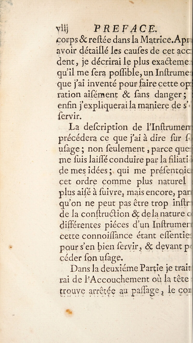 corps 8c refiée dans la Matrice.Àpr avoir (détaillé les caufes de cet acc dent ? je décrirai le plus exaéterne: qu’il me fera poffible, un Inftrume que j’ai inventé pour faire cette op ration aifément 8c fans danger ; enfin j’expliquerai la maniéré de s’* fervir. La defcription de i’Inftrumen précédera ce que j’ai à dire fur f ufage ; non feulement, parce que: me fuis laide conduire par la fiiiati de mes idées ; qui me préfentoie cet ordre comme plus naturel plus aifé à fùivre, mais encore, par qu’on ne peut pas être trop inflr de la conftruélion 8c delà nature c différentes pièces d’un Ipftrumer cette connoiffance étant effentie pour s’en bien fervir, 8c devant p céder fon ufage. Dans la deuxieme Partie je trait rai de l'Accouchement où la tête trouve arrêtée au paffage ^ le cor