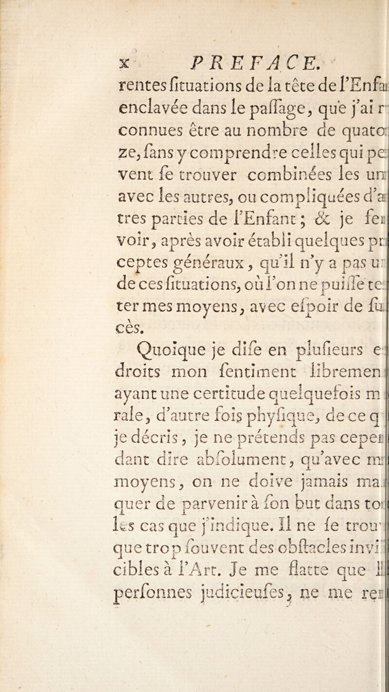 tentes foliations de la tête de f Enfa enclavée dans le pailage, que j’ai r connues être au nombre de quato: ze, fans y comprendre celles qui pe vent fe trouver combinées les un avec les autres, ou compliquées d’as très parties de l’Enfant ; & je fer, voir, après avoir établi quelques pt ceptes généraux, qu’il n’y a pas ui: de ces foliations, où l’on ne puifle te. ter mes moyens, avec elpoir de fa cès. Quoique je dlfe en pluileurs e droits mon fentiment iibremen ayant une certitude quelquefois m raie, d’autre fois pbyfique, de ce q je décris, je ne prétends pas cepei dant dire abfolument, qu’avec ru moyens, on ne doive jamais ma.: quer de parvenir à fon but dans to À A les cas que j’indique. Il ne fe trou' que trop fou vent des obftacies invi cibles à l’Art. Je me flatte que 11 perfonnes judicieufes, ne me rei