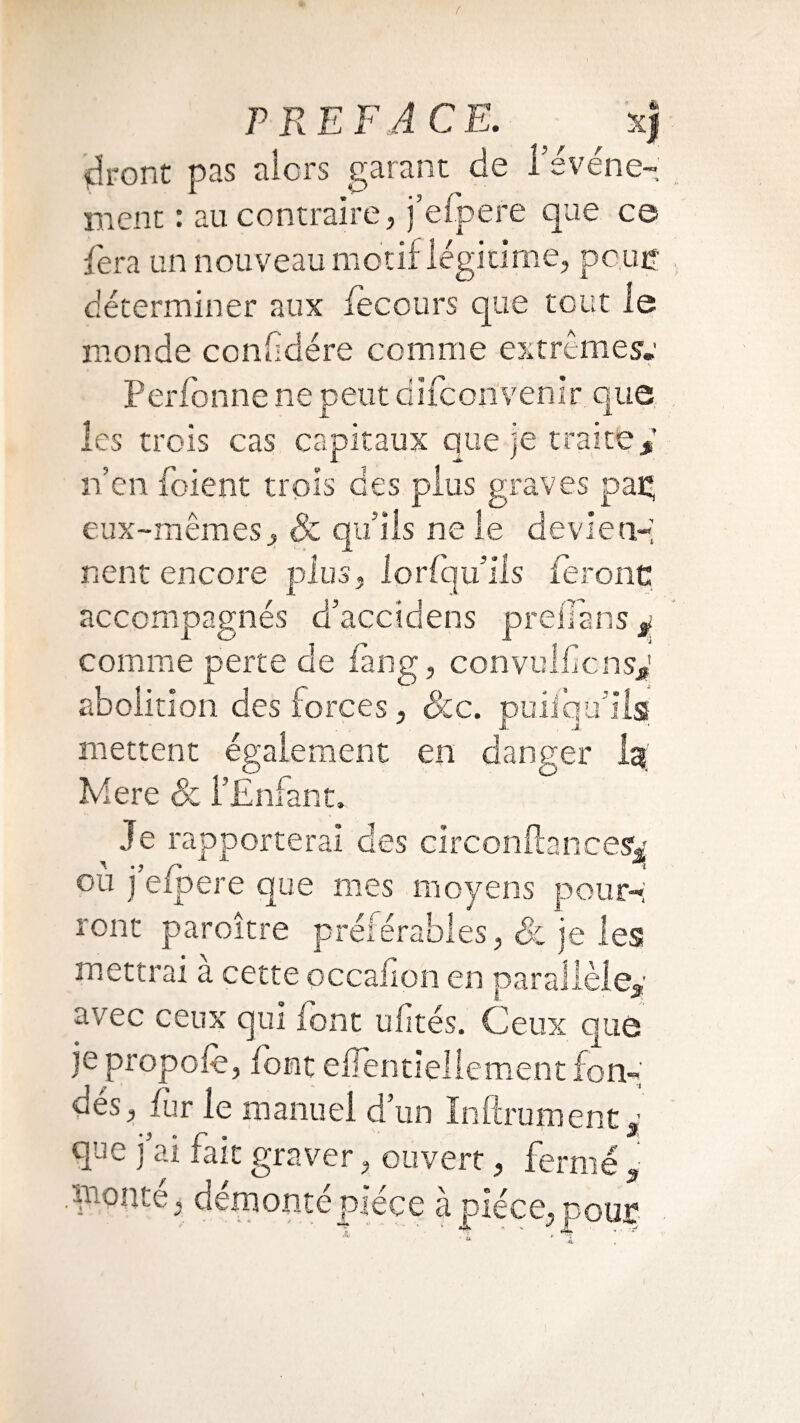 dront pas alors garant de 1 événe¬ ment : au contraire, j’efpere que ce fera un nouveau motif légitime, pc.uç déterminer aux fecours que tout le monde conhdére comme extrêmes'» Perfonne ne peut difconvenir que les trois cas capitaux que je traite y n’en foient trois des plus graves pag eux-mêmes, & qu’ils ne le devien-; nent encore plus, lorCqu’iis feront: accompagnés d’accidens preiTans 3. comme perte de fang, convoi bons* abolition des forces, Scc. puiiqu’ilsf mettent également en danger ig; Mere & l’Enfant» Je rapporterai des circonftancesv ou j eipere que mes moyens pour¬ ront paroître préférables, & je les mettrai a cette occafion en parallèle* avec ceux qui font ufîtes. Ceux que je propoib, font effentieliement fon¬ dés, fur le manuel d’un Infiniment * que j’ai fait graver, ouvert, ferme * .monte, démonté pièce a pièce, pour