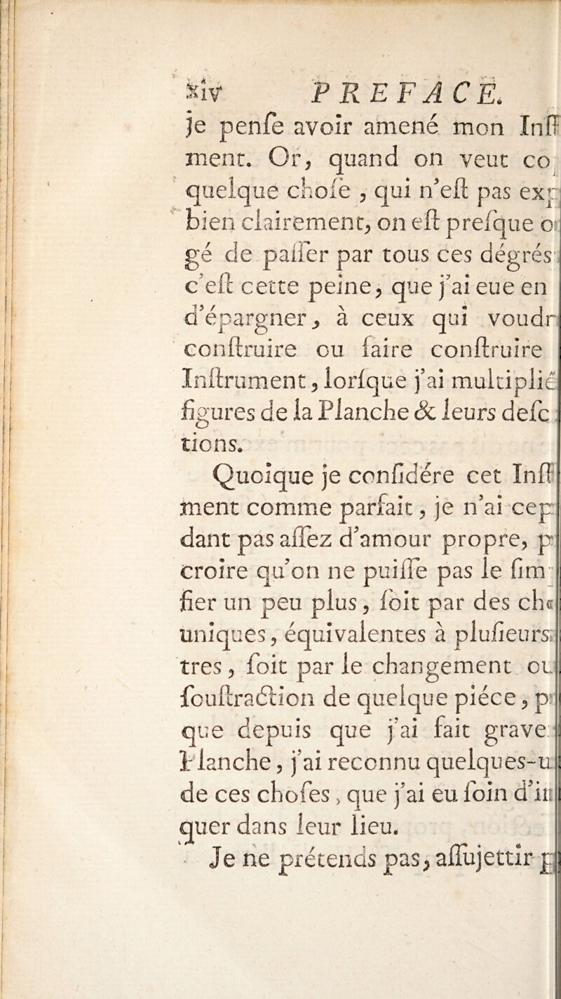 je penfe avoir amené mon InÏÏ mène. Or, quand on veut co quelque cliofè , qui n’eft pas exp bien clairement, on eft prefque o gé de paüer par tous ces degrés c’eft cette peine, que j’ai eue en d’épargner j à ceux qui voudr conftruire ou faire conftruire Inftrument, iorfque j’ai multiplié figures de la Planche Sc leurs defc lions. Quoique je confidére cet Inff ment comme parfait, je n’ai cep dant pas allez d’amour propre, p croire qu’on ne puilfe pas le fim fier un peu plus, foit par des ch¬ imiques, équivalentes à plufieurs: très, foit par le changement et. fouftraélion de quelque pièce, p: que depuis que j’ai fait grave: î: ianche, j’ai reconnu queiques-u : de ces chofes > que j’ai eu foin d’in quer dans leur lieu. Je ne prétends pas> afïujettir p