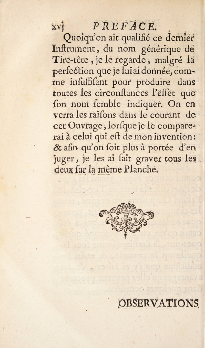 Quoiqu’on aie qualifié ce dernîét Inftrument, du nom générique de Tire-tête > je le regarde, malgré la perfection que je lui ai donnée, com¬ me infuffifant pour produire dans toutes les circonftances Pëffet quer fon nom femble indiquer; On en verra les raifons dans le courant de cet Ouvrage, lorfque je le compare¬ rai à celui qui efl de mon invention : Sc afin qu on foit plus à portée d’en juger, je les ai fait graver tous les deux fur la même Planche. I OBSERVATIONS