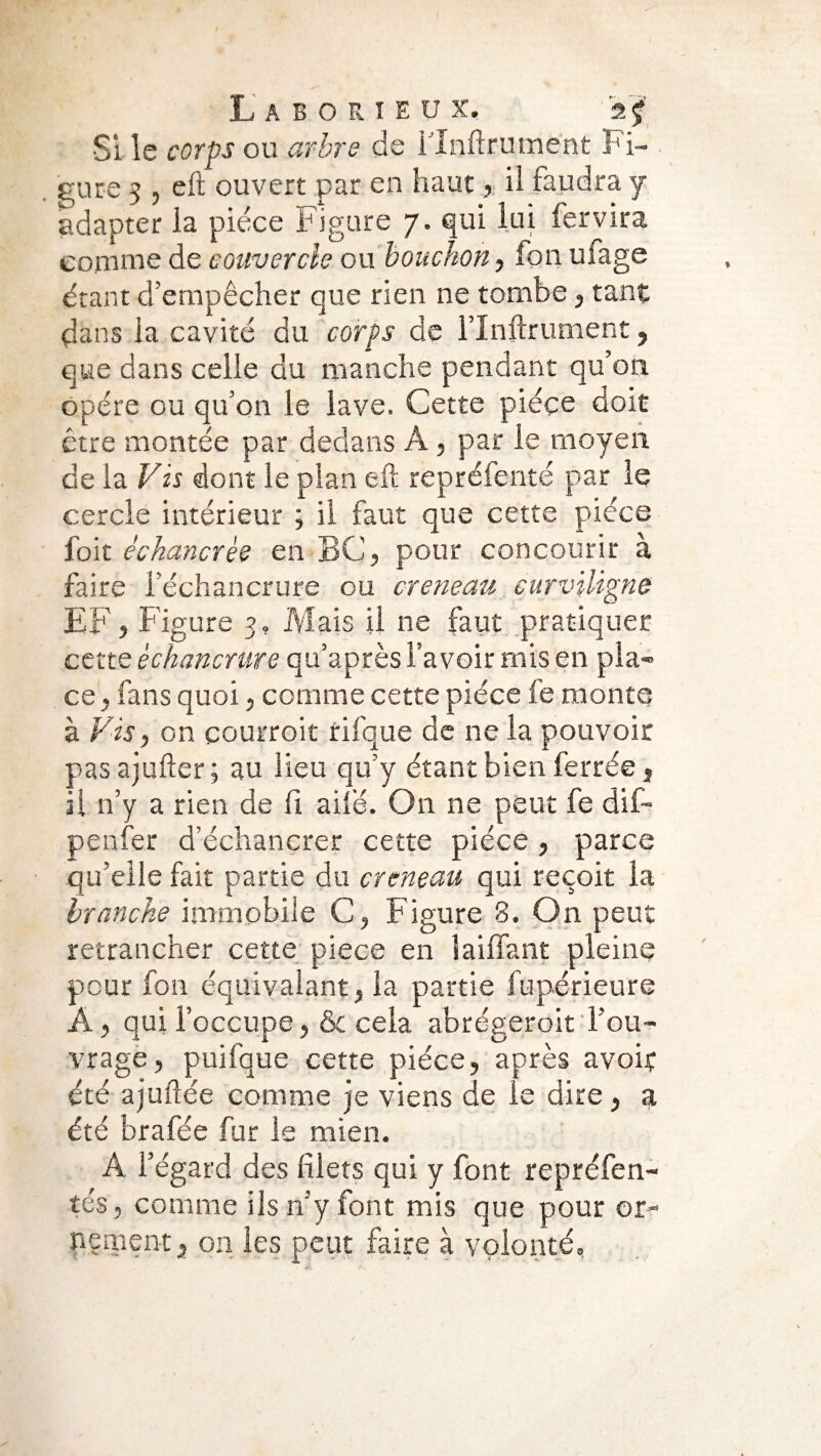 •Si le corps ou arbre de i’Xnftrument Fi¬ gure 5 , eft ouvert par en haut, il faudra y adapter la pièce Figure 7. qui lui fervira comme de couvercle ou bouchon, fon uiage étant d’empêcher que rien ne tombe , tant dans la cavité du corps de rinftrument, que dans celle du manche pendant qu’on opère ou qu’on le lave. Cette pièce doit être montée par dedans A, par le moyen de la Vis dont le plan eft repréfenté par le cercle intérieur ; il faut que cette pièce foit échancrèe en BC, pour concourir à faire l’échancrure ou creneau curviligne EF, Figure 3. Mais il ne faut pratiquer cette échancrure qu’après l’avoir mis en pla¬ ce , fans quoi, comme cette pièce fe monte à Vis, on courroit rifque de ne la pouvoir pas ajufter ; au lieu qu’y étant bien ferrée, il n’y a rien de fi ailé. On ne peut fe dif- penfer d’échancrer cette pièce , parce qu’elle fait partie du creneau qui reçoit la branche immobile C, Figure 3. On peut retrancher cette piece en j aillant pleine peur fon équivalant, la partie fupérieure À, qui l’occupe, & cela abrégeroit l’ou¬ vrage, puifque cette pièce, après avoir été ajuftée comme je viens de le dire, a été brafée fur le mien. A l’égard des filets qui y font repréfen- tés, comme ils n’y font mis que pour or¬ nement, 011 les peut faire à volonté.