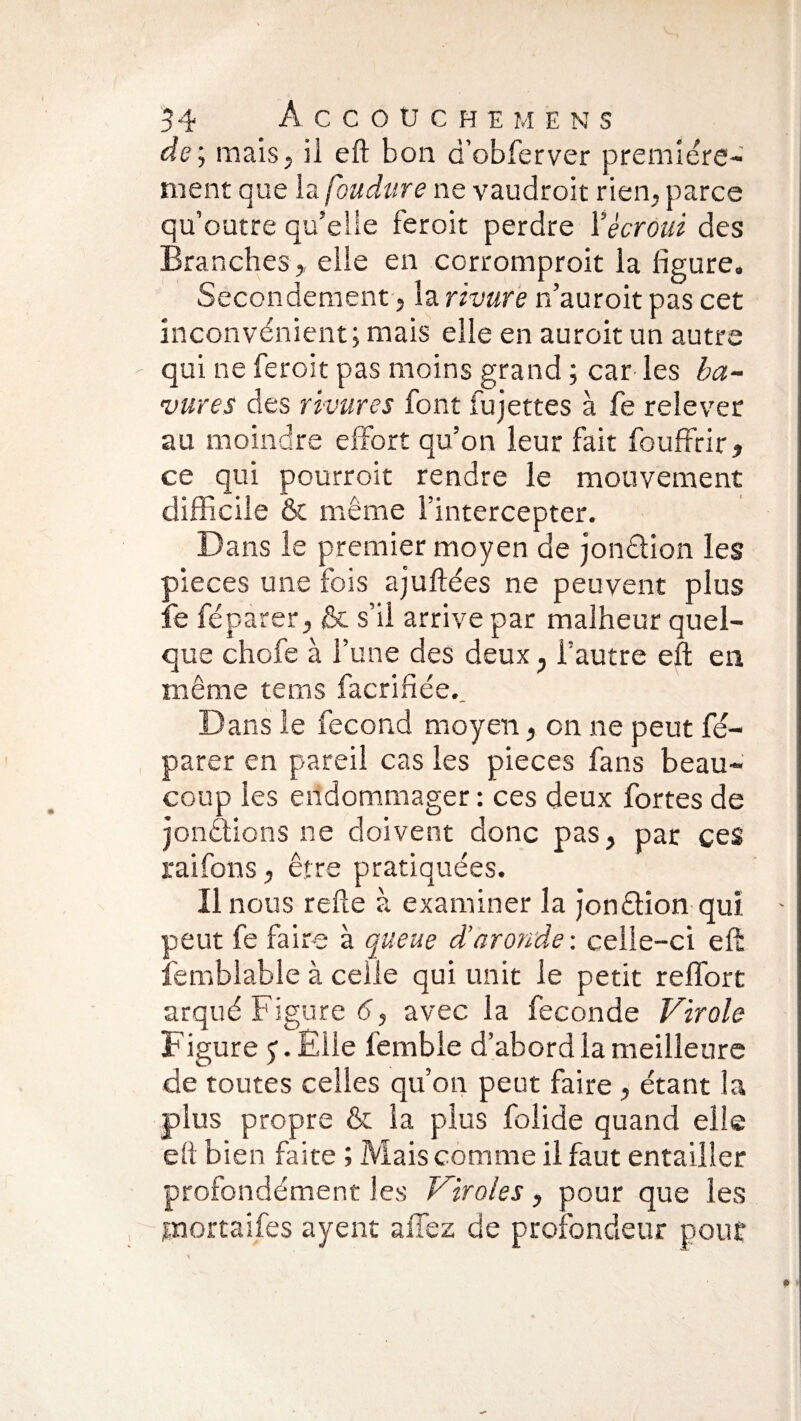 de ; mais, il eft bon d’obferver première¬ ment que la foudure ne vaudroit rien, parce qu’outre qu’elle fer oit perdre Y écroui des Branches, elle en corromproit la figure. Secondement, la rivure n’auroit pas cet inconvénient; mais elle en auroit un autre ' qui ne feroit pas moins grand ; car les ba¬ vures des rîuures font fujettes à fe relever au moindre effort qu’on leur fait fouffrir, ce qui pourroit rendre le mouvement difficile & même l’intercepter. Dans le premier moyen de jonétion les pièces une fois ajuftées ne peuvent plus fe féparer, & s’il arrive par malheur quel¬ que chofe à l’une des deux , l’autre eft en même tems facrifiée._ Dans le fécond moyen, on ne peut fé¬ parer en pareil cas les pièces fans beau¬ coup les endommager: ces deux fortes de jonctions ne doivent donc pas, par ces raifons, être pratiquées. Il nous refte à examiner la jonéHon qui - peut fe faire à queue déaronde : celle-ci eft lemblabié à celle qui unit le petit reffort arqué Figure 6, avec la fécondé Virole Figure j. Elle fembie d’abord la meilleure de toutes celles qu’on peut faire, étant la plus propre & la plus folide quand elle eft bien faite ; Mais comme il faut entailler profondément les Viroles, pour que les jnortaifes ayent a fiez de profondeur pour