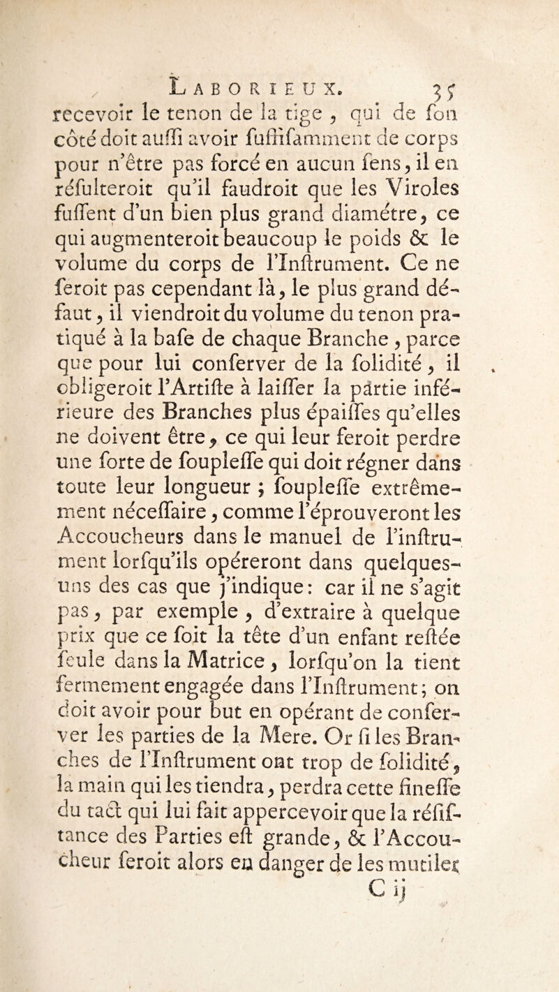 recevoir îe tenon de la tige , qui de Ton côté doit au-îi avoir fuffifamment de corps pour 11’être pas forcé en aucun fens, il en réfuiteroit qu’il faudroit que les Viroles fuffent d’un bien plus grand diamètre, ce qui augmenteroit beaucoup le poids & le volume du corps de lTnlirument. Ce ne feroit pas cependant là, le plus grand dé¬ faut, il viendroit du volume du tenon pra¬ tiqué à la bafe de chaque Branche , parce que pour lui conferver de la folidité , il obligerait l’Artifte à lailfer la partie infé¬ rieure des Branches plus épailles qu’elles ne doivent être , ce qui leur feroit perdre une forte de foupîelfe qui doit régner dans toute leur longueur ; foupîelfe extrême¬ ment nécelfaire, comme l’éprouveront les Accoucheurs dans le manuel de l’inftru- ment lorfqu’ils opéreront dans quelques- uns des cas que j’indique : car il ne s’agit pas, par exemple , d’extraire à quelque prix que ce foit la tête d’un enfant reliée feule dans la Matrice , lorfqu’on la tient fermement engagée dans l’Inftrument; on doit avoir pour but en opérant de confer¬ ver les parties de la Mere. Or fi les Bran¬ ches de l’Inltrument ont trop de folidité, la main qui les tiendra, perdra cette finelfe du taêl qui lui fait appercevoirquela réfif- tance des Parties eft grande, & l’Accou¬ cheur feroit alors eu danger de les mutiler C U