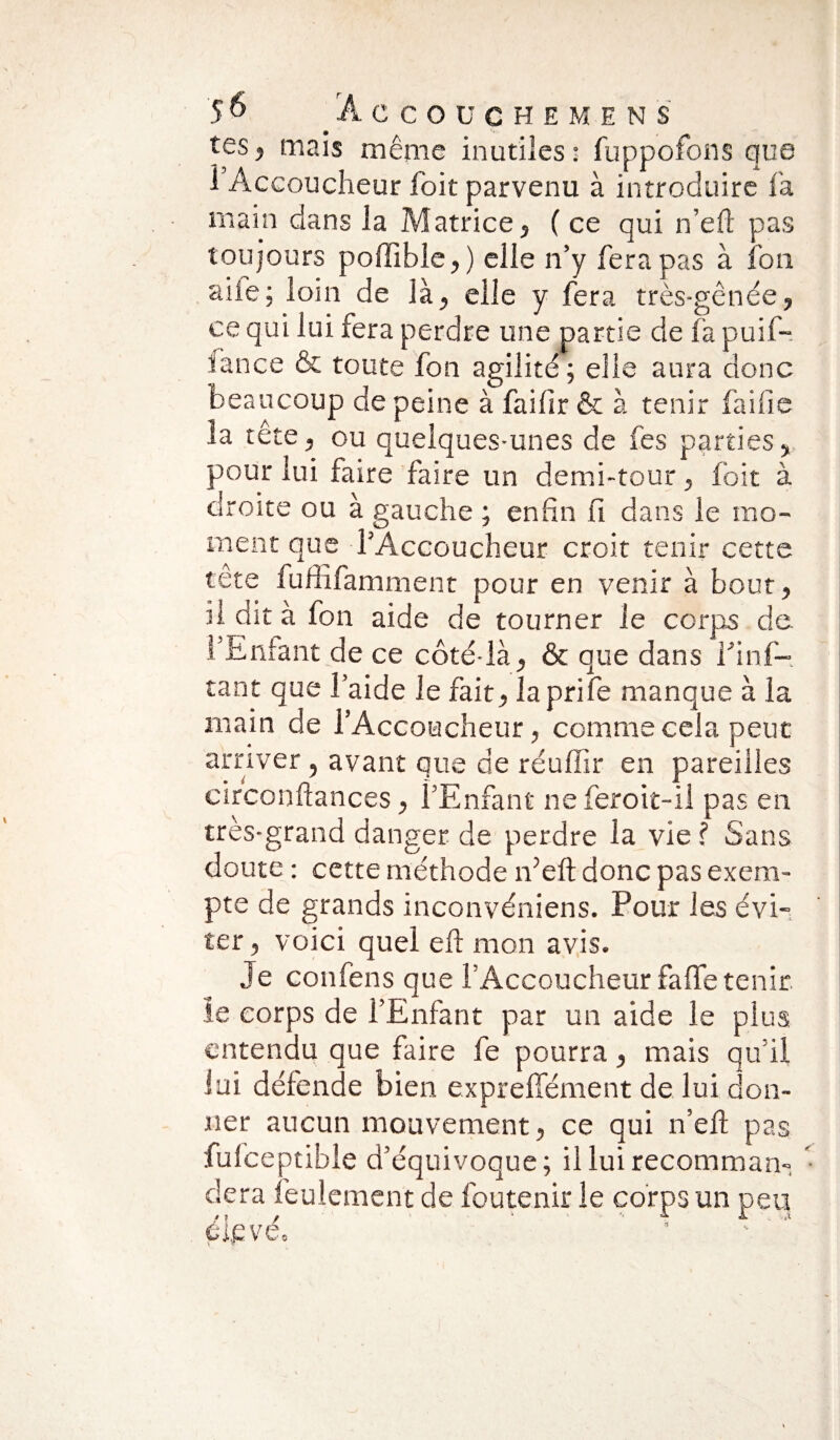 tes, mais même inutiles: fuppofons que i Accoucheur foit parvenu à introduire fa main dans la Matrice, ( ce qui n’eft pas toujours poffîble,) elle n’y fera pas à l'on aile; loin de là, elle y fera très-gênée, ce qui lui fera perdre une partie de fa puif- îance & toute fon agilité; elle aura donc beaucoup de peine à faifir & à tenir fai fie la tête, ou quelques-unes de fes parties, pour lui faire faire un demi-tour, foit à droite ou à gauche ; enfin fi dans le mo¬ ment que l’Accoucheur croit tenir cette tête fuffîfamment pour en venir à bout, il dit à fon aide de tourner le corps de l’Enfant de ce côté-là, & que dans Ifinf- tant que l’aide le fait, laprife manque à la main de l’Accoucheur, comme cela peut arriver , avant que de réuffir en pareilles circonftances, l’Enfant ne feroit-il pas en très-grand danger de perdre la vie ? Sans doute : cette méthode n’eft donc pas exem¬ pte de grands inconvéniens. Pour les évi¬ ter , voici quel eft mon avis. Je confens que l’Accoucheur faffe tenir le corps de l’Enfant par un aide le plus entendu que faire fe pourra, mais qu’il lui défende bien expreffément de lui don¬ ner aucun mouvement, ce qui n’eft pas fulceptibie d’équivoque; il lui recomman- • dera feulement de foutenir le corps un peu $ ? / 4 '• J. -..t éipve.