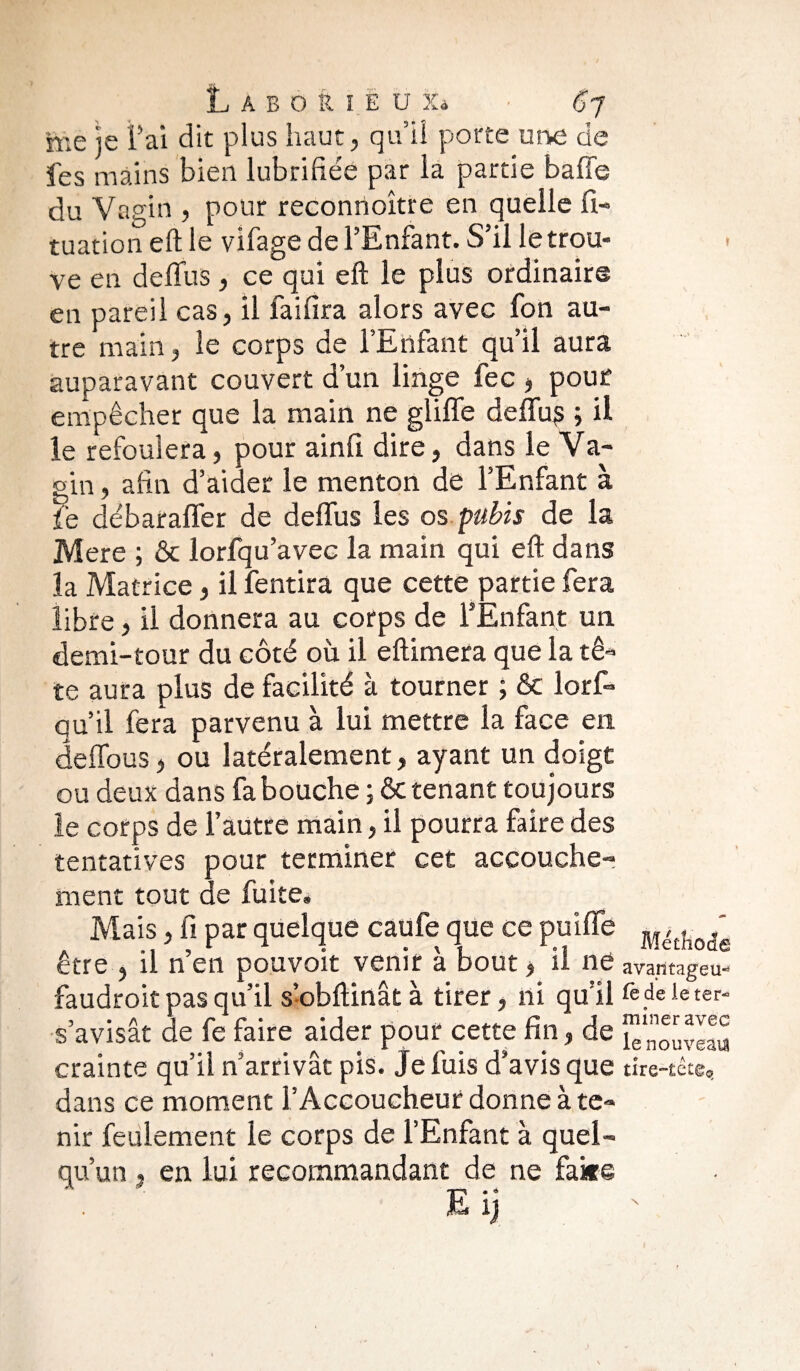 me je Fai dit plus haut, qu’il porte une de fes mains bien lubrifiée par la partie baffe du Vagin , pour reconnoître en quelle Si¬ tuation efl le vifage de l’Enfant. S’il le trou¬ ve en deffus, ce qui eft le plus ordinaire en pareil cas, il faillira alors avec fon au¬ tre main, le corps de l’Enfant qu’il aura auparavant couvert d’un linge fec , pour empêcher que la main ne gliffe deffu? ; il le refoulera, pour ainfi dire, dans le Va¬ gin , afin d’aider le menton de l’Enfant à fie débaraffer de deffus les os pubis de la Mere ; ôc lorfqu’avec la main qui eft dans la Matrice, il fentira que cette partie fera libre, il donnera au corps de l’Enfant un «demi-tour du côté où il eftimera que la tê¬ te aura plus de facilité à tourner ; & lorfi* qu’il fera parvenu à lui mettre la face en deffous, ou latéralement, ayant un doigt ou deux dans fa bouche ; Ôc tenant toujours le corps de l’autre main, il pourra faire des tentatives pour terminer cet accouche¬ ment tout de fuite. Mais, fi par quelque caufe que ce puiffe M<k{i0(fe être , il n’en pouvoit venir à bout > il ne avantagea- faudrait pas qu’il s’obftinât à tirer, ni qu’il fe de le ter- s’avisât de fe faire aider pour cette fin, de ^nouveau crainte qu’il n’arrivât pis. Je fuis d’avis que tire-tête, dans ce moment l’Accoucheur donne à te¬ nir feulement le corps de l’Enfant à quel¬ qu’un t en lui recommandant de ne faire