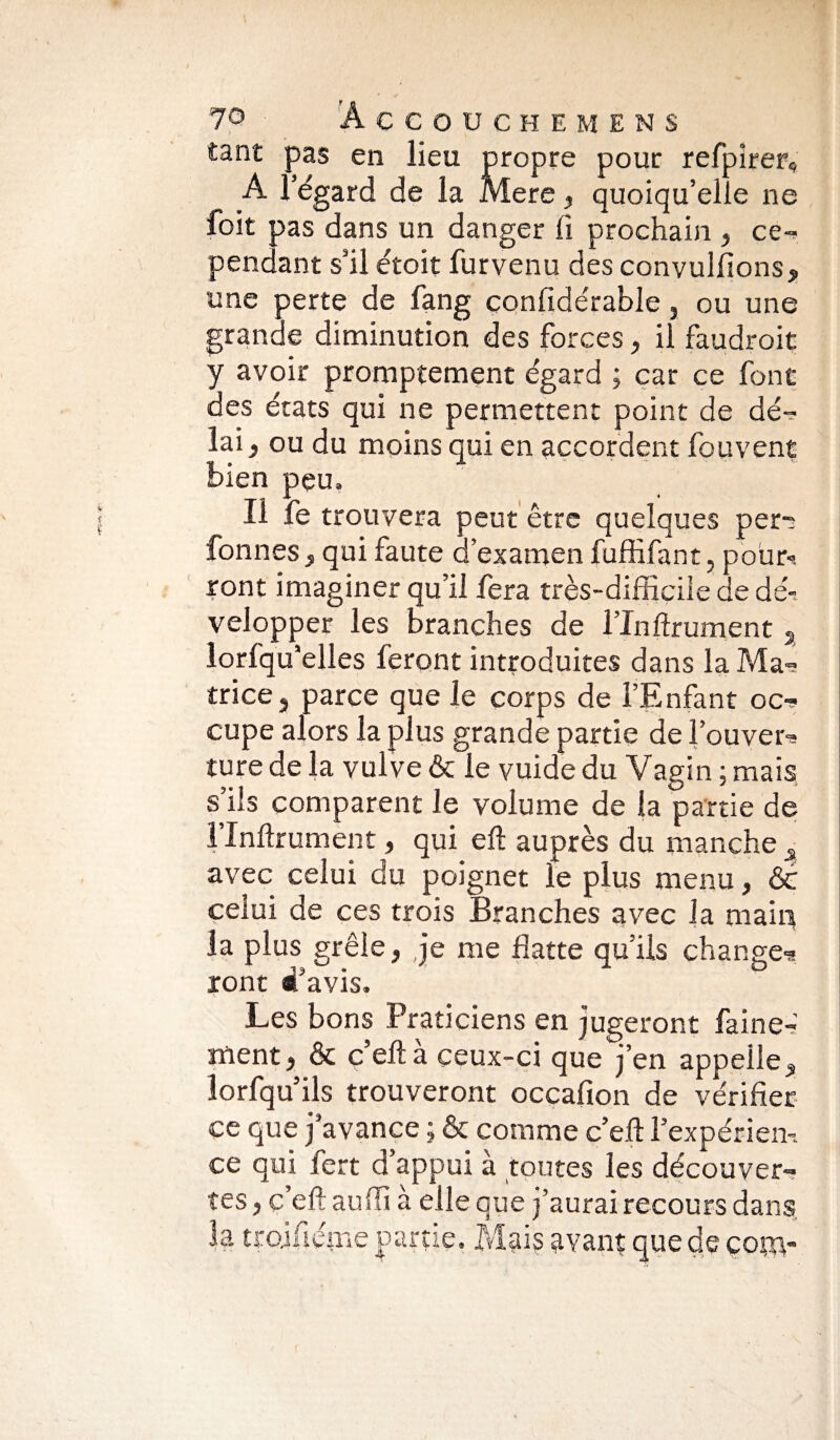 tant pas en lieu propre pour reSpirer* A l’égard de la Mere , quoiqu’elle ne foit pas dans un danger lî prochain , ce¬ pendant s’il étoit furvenu des convulfions, une perte de fang considérable, ou une grande diminution des forces, il faudrait y avoir promptement égard ; car ce font des états qui ne permettent point de dé¬ lai, ou du moins qui en accordent Souvent bien peu. Il fe trouvera peut être quelques per- fonnes, qui faute d’examen fuffifant, pour-», ront imaginer qu’il fera très-difficile de dé-, velopper les branches de ITnftrument 5 lorfquelles feront introduites dans la Ma¬ trice, parce que Je corps de l’Enfant oc¬ cupe alors la plus grande partie de l’ouver¬ ture de la vulve & le vuide du Vagin ; mais s’ils comparent le volume de la partie de 1 Infirmaient, qui eft auprès du manche _s avec celui du poignet le plus menu, ôc celui de ces trois Branches avec la maffi la plus grêle, je me flatte qu’ils change¬ ront d’avis. Les bons Praticiens en jugeront Saine¬ ment, & c eft à ceux-ci que j’en appelle, lorfqu ils trouveront occafion de vérifier ce que j’avance ; & comme c’eff l’expérien-. ce qui Sert d’appui à toutes les découver¬ tes , c’eft auffi à elle que j’aurai recours dans, la troifiéme partie. Mais avant que de çom-