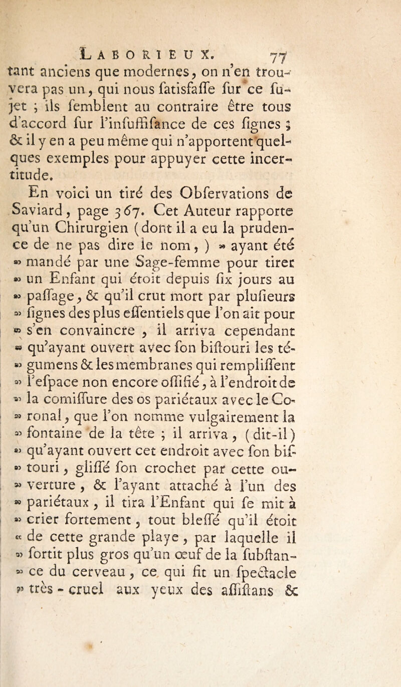 tant anciens que modernes, on n’en trou¬ vera pas un, qui nous fatisfaffe fur ce fu-> jet ; ils femblent au contraire être tous d’accord fur l’infuffifance de ces figncs g & il y en a peu même qui n’apportent quel¬ ques exemples pour appuyer cette incer¬ titude. En voici un tiré des Obfervations de Saviard, page 3 67. Cet Auteur rapporte qu’un Chirurgien (dont il a eu la pruden¬ ce de ne pas dire le nom, ) » ayant été » mandé par une Sage-femme pour tirer » un Enfant qui étoit depuis fix jours au » pafiage, & qu’il crut mort par plulieurs » lignes des plus eUentiels que l’on ait pour » s’en convaincre , il arriva cependant « qu’ayant ouvert avec fon biftouri les té- » gumens & les membranes qui rempliffent 3’ i’efpace non encore oflifié, à l’endroit de *> la comiffure des os pariétaux avec le Co' » ronal, que l’on nomme vulgairement la » fontaine de la tête ; il arriva , ( dit-il ) *> qu’ayant ouvert cet endroit avec fon b if » touri, gliffé fon crochet par cette ou- » verture , & l’ayant attaché à l’un des » pariétaux , il tira l’Enfant qui fe mit à « crier fortement, tout bleffé qu’il étoit « de cette grande playe , par laquelle il » fortit plus gros qu’un œuf de la fubftan- » ce du cerveau, ce qui fit un fpe&acle très - cruel aux yeux des afïiftans &