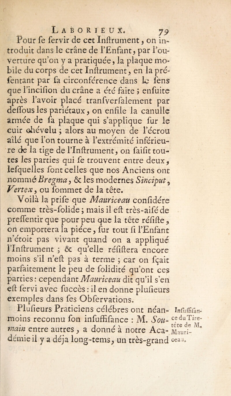 Pour fe fervir de cet Inftrument, on in¬ troduit dans le crâne de l’Enfant, par l’ou¬ verture qu’on y a pratiquée, la plaque mo¬ bile du corps de cet Inftrument, en la pré- fentant par fa circonférence dans le fens que l’incifion du crâne a été faite ; enfuite après l’avoir placé tranfverfalement par delfous les pariétaux, on enfile la canulle armée de fa plaque qui s’applique fur le cuir chévelu ; alors au moyen de l’écrou ailé que l’on tourne à l’extrémité inférieu¬ re de la tige de l’Inftrument, on faifit tou¬ tes les parties qui fe trouvent entre deux, lefquelles font celles que nos Anciens ont nommé Bregma, & les modernes Sinciput, V\?rtex, ou fommet de la tête. Voilà la prife que Mauriceau confidére comme très-folide ; mais il eft très-aifé de > preffentir que pour peu que la tête réfifte , on emportera la pièce, fur tout fi l’Enfant n’étoit pas vivant quand on a appliqué l’Inftrument ; & qu’elle réfiftera encore moins s’il n’eft pas à terme ; car on fçait parfaitement le peu de folidité qu’ont ces parties : cependant Mauriceau dit qu’il s’en eft fervi avec fuccès : il en donne plufieurs exemples dans fes Obfervations. Plufieurs Praticiens célébrés ont néan- infuffifan- moins reconnu fon infuffifance : M. Sou- cfduTire main entre autres , a donné à notre Aca- démie il y a déjà long-tems, un très-grand c«aJ-