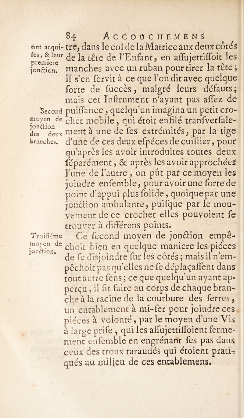 S 4- Accoüchemen S il s'en iervit a ce que ron ait avec quelque forte de fuccès, malgré leurs défauts; niais cet Infiniment n’ayant pas affez de Second puifïance, quelqu’un imagina un petit cro- branches. d’une de ces deux efpéces de cuiliier, pour qu’après les avoir introduites toutes deux féparément, & après les avoir approchées? l’une de l’autre, on pût par ce moyen les joindre enfemble, pour avoir une forte de point d’appui plus folide, quoique par une ionétion ambulante, puifque par le moü- v v- iti c nü de ce crochet elles pouvoient fe trouver à différens points. Ce fécond moyen de jonélion empê- choit bien en quelque maniéré les pièces de fe disjoindre fur les côtés ; mais il n’em- pêchoit pas qu’elles ne fe déplaçaffent dans tout autre fens ; ce que quelqu’un ayant ap- perçu, il fit faire au corps de chaque bran¬ che à la,racine de la courbure des ferres, un entablement à mi-fer pour joindre ces pièces à volonté, par le moyen d’une Vis à large prife , qui les affujettiffoient ferme¬ ment enfemble en engrénant fes pas dans ceux des troux taraudés qui étoient pratU qués au milieu de ces entablemens.