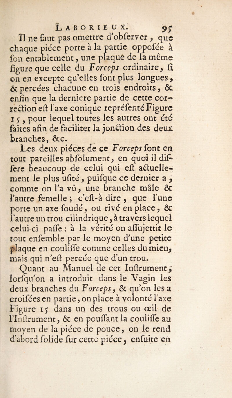 Il ne faut pas omettre d’obferver , que chaque pièce porte à la partie oppofée à fon entablement, une plaqué de la même figure que celle du Forceps ordinaire, fï on en excepte qu’elles font plus longues , & percées chacune en trois endroits, & enfin que la derniere partie de cette cor- reêtion eft l’axe conique repréfenté Figure i 7 , pour lequel toutes les autres ont été faites afin de faciliter la jonêlion des deux branches, &c. Les deux pièces de ce Forceps font eu tout pareilles abfolument, en quoi il dif¬ fère beaucoup de celui qui eft aétuelle*» ment le plus ufité, puifque ce dernier a 9 comme on l’a vû, une branche mâle ôc l’autre femelle ; c’eft-à dire , que l'une porte un axe foudé, ou rivé en place, & l’autre un trou ciiindrique, à travers lequel celui ci paffe : à la vérité on affujettit le tout enfemble par le moyen d’une petite plaque en couliffe comme celles du mien, mais qui n’eft percée que d’un trou. Quant au Manuel de cet Infirmaient lorfqu’on a introduit dans le Vagin les deux branches du Forceps, & qu’on les a croifées en partie, on place à volonté Taxe Figure i; dans un des trous ou œil de rinftrument, & en pouffant la couliffe au moyen de la pièce de pouce, on le rend d’abord folide fur cette pièce ? enfuite en