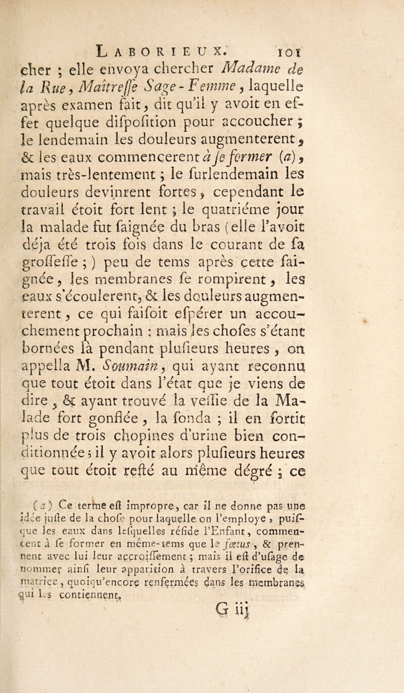 cher ; elle envoya chercher Madame de la Rue, Maître (Je Sage -Femme, laquelle après examen fait, dit qu’il y avoit en ef¬ fet quelque difpofltion pour accoucher ; le lendemain les douleurs augmentèrent , & les eaux commencèrent à je former (a), mais très-lentement ; le furlendemain les douleurs devinrent fortes, cependant le travail étoit fort lent ; le quatrième jour la malade fut faignée du bras ( elle l’a voit déjà été trois fois dans le courant de fa groflefle ; ) peu de tems après cette fai¬ gnée , les membranes fe rompirent, les eaux s’écoulèrent, & les douleurs augmen¬ tèrent , ce qui faifoit efpérer un accou¬ chement prochain ; mais les chofes s’étant bornées là pendant plaideurs heures , on appella M. Soumain, qui ayant reconnu que tout étoit dans l’état que je viens de dire & ayant trouvé la veille de la Ma¬ lade fort gonflée , la fonda ; il en fortit plus de trois çhop.ines d’urine bien con¬ ditionnée ; il y avoit alors plufieurs heures que tout étoit refté au même dégré j ce (a) Ce terme ell impropre, car il ne donne pas une idée jufie de la chofe pour laquelle on remployé , puiP* eue les eaux dans lesquelles réfidç l’Enfant, commen¬ cent à fe former en meme-tems que le fœtus , & pren¬ nent avec lui leur aççroifïement ; mais U eft d’ulage de nommer ainfi leur apparition à travers l’orifice de la matrice, quoiqu’encorç renfermées dans les membranes qui Ls contiennent» r- ' _. a