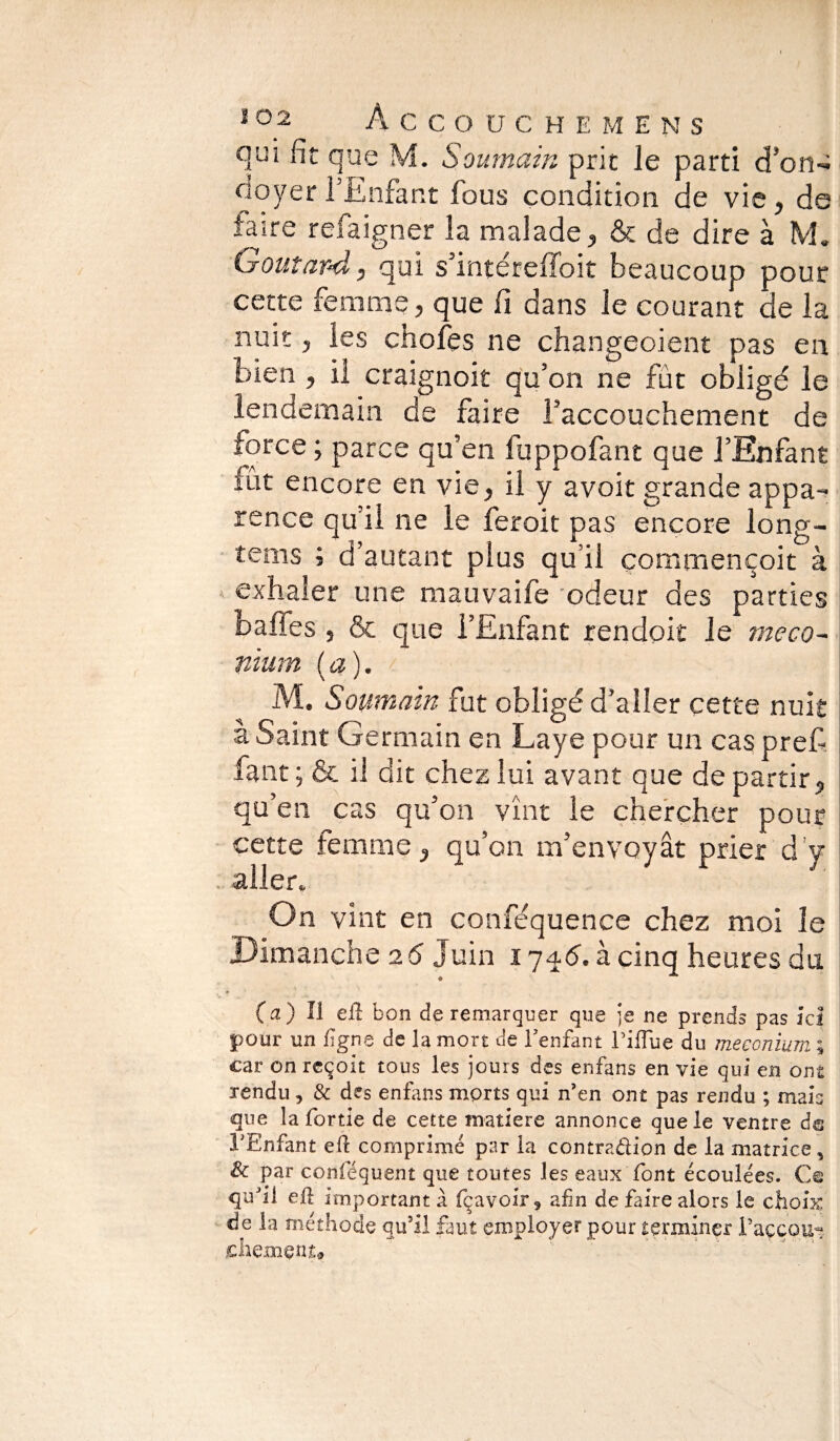 ï ° 2 Accouche mens qui fit que M. Soumain prit le parti d’on-; doyerl’Enfant fous condition de vie, de taire refaigner la malade, & de dire à M. Goutard, qui s’intéreffoit beaucoup pour cette femme, que fi dans le courant de la nuit, les choies ne changeoient pas en bien , il craignait qu’on ne fût obligé le lendemain de faire l’accouchement de force ; parce qu’en fuppofant que l’Enfant lut encore en vie, il y avoir grande appa¬ rence qu il ne le feroit pas encore long- tems ; d’autant plus qu’il çommençoit à exhaler une mauvaife odeur des parties bafies , & que l’Enfant rendait le meco~ nïum (a). M. Soumam fut obligé d’aller cette nuit à Saint Germain en Laye pour un cas pref faut ; & il dit chez lui avant que de partir, qu’en cas qu’on vînt le chercher pour cette femme, qu’on m’envoyât prier d y aller. On vint en conféquence chez moi îe Dimanche 26 Juin 174.<5. à cinq heures du (a) Il efl bon de remarquer que je ne prends pas ici pour un ligne de la mort de l’enfant l’ifïue du méconium ; car on reçoit tous les jours des enfans en vie qui en ont rendu, & des enfans morts qui n’en ont pas rendu ; mais que la fortie de cette matière annonce que le ventre dm l'Enfant efl comprimé par la contradion de la matrice , & par conféquent que toutes les eaux font écoulées. Ce qifÜ efl important a fçavoir, afin de faire alors le choix, de la méthode qu’il faut employer pour terminer Paççou- jchemçnt#