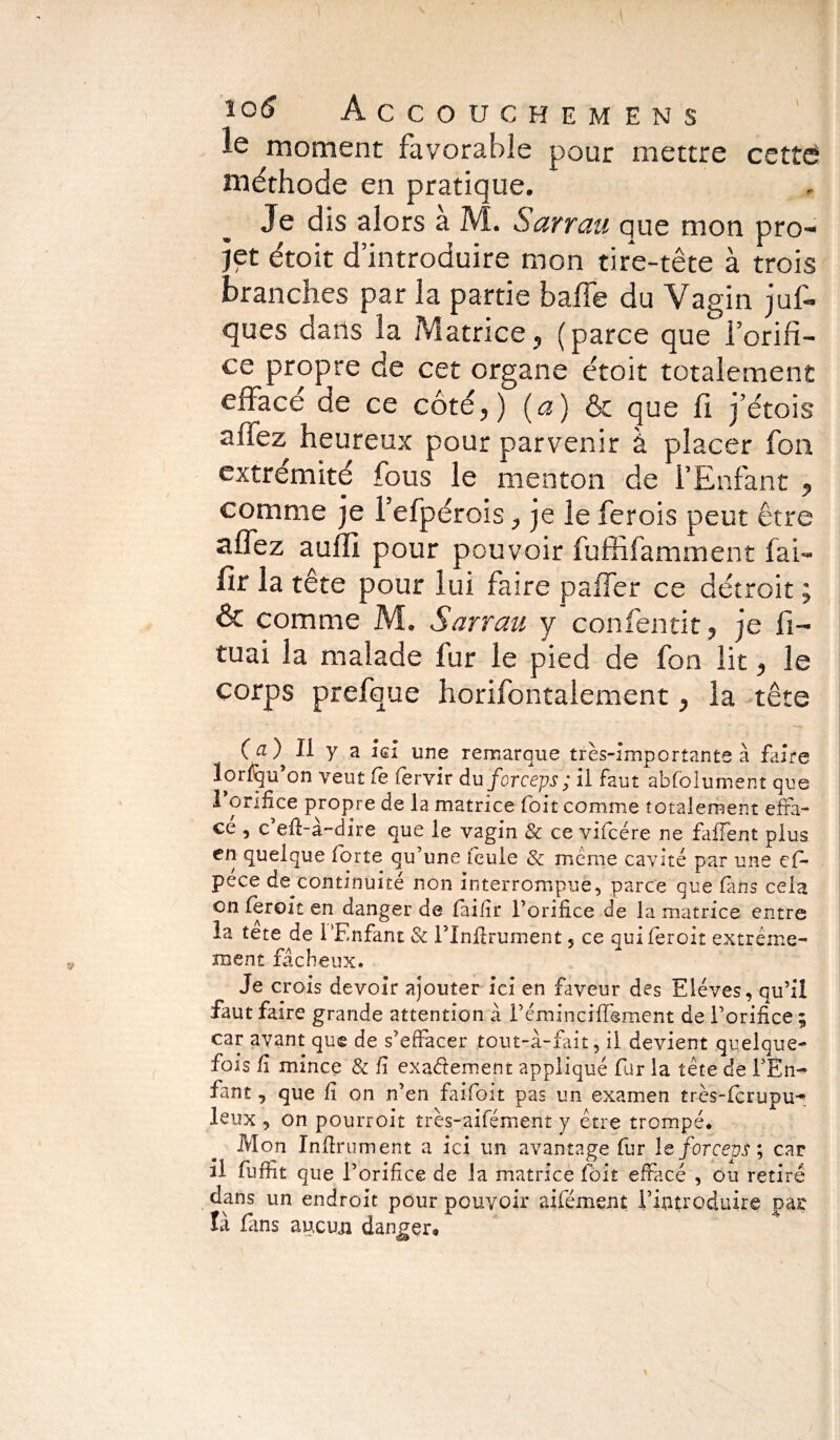 le moment favorable pour mettre cette méthode en pratique. Je dis alors a M. Sarrau que mon pro¬ jet étoit d’introduire mon tire-tête à trois branches par la partie baffe du Vagin juf- ques dans la Matrice, (parce que l’orifi¬ ce propre de cet organe étoit totalement effacé de ce côté,) (a) & que fi j’étois affez heureux pour parvenir à placer fon extrémité fous le menton de l’Enfant , comme je l’efpérois, je le ferois peut être affez auffi pour pouvoir fuffifamment fai- fir la tête pour lui faire paffer ce détroit ; & comme M. Sarrau y confentit, je li¬ mai la malade fur le pied de fon lit, le Corps prefque horifontalement, la tête (a) Il y a ici une remarque très-importante à faire lorfqu’on veut fe fervir du forceps; il faut absolument que I orifice propre de la matrice Colt comme totalement effa¬ ce , c’efi-à-dire que le vagin & ce vifcére ne fa fient plus en quelque forte qu’une leule & meme cavité par une cfi- péce de^continuité non interrompue, parce que fins cela on fer oit en danger de faifî r l’orifice de la matrice entre la tete de l'Enfant & i’Infirumënt 5 ce quiferoit extrême¬ ment fâcheux. Je crois devoir ajouter ici en faveur des Elèves, qu’il faut faire grande attention à l’émincifiement de l’orifice ; car avant que de s’effacer tout-à-fait, il devient quelque¬ fois fi mince & fi exactement appliqué fur la tête de F En-* fant, que fi on n’en fai-foit pas un examen très-fcrupu-* leux , on pourroit très-aifément y être trompé. Mon Infiniment a ici un avantage fur le forceps9, car il fufiit que l’orifice de la matrice fôit effacé , ou retiré dans un endroit pour pouvoir aifément l'introduire par là fans aucun danger*