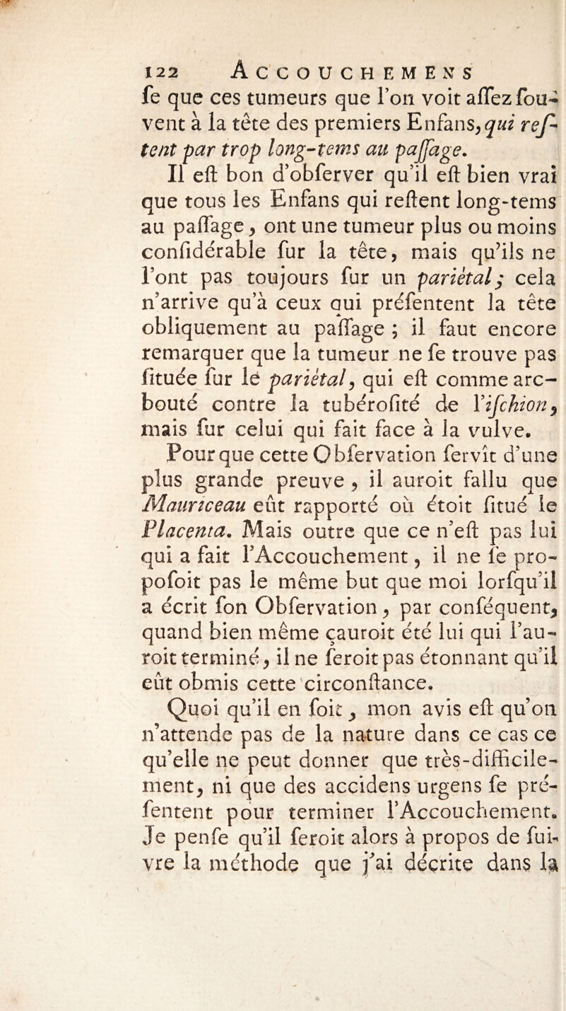 fe que ces tumeurs que l’on voit aflezfou- vent à la tête des premiers Enfans,<7«z ref - tent par trop long-tems au pajfage. Il eft bon d’obferver qu’il eft bien vrai que tous les Enfans qui relient long-tems au paffage, ont une tumeur plus ou moins confidérable fur la tête, mais qu’ils ne l’ont pas toujours fur un pariétalÿ cela n’arrive qu’à ceux qui préfentent la tête obliquement au paffage ; il faut encore remarquer que la tumeur ne fe trouve pas lituée fur le pariétal, qui eft comme arc- bouté contre îa tubérofité de Yifckion, mais fur celui qui fait face à la vulve. Pour que cette Obfervation fervît d’une plus grande preuve , il auroit fallu que Mauriceau eût rapporté où étoit fitué le Placenta. Mais outre que ce n’eft pas lui qui a fait l'Accouchement, il ne fe pro- pofoit pas le même but que moi lorfqu’il a écrit fon Obfervation, par conséquent, quand bien même çauroit été lui qui i’au- roit terminé, il ne feroit pas étonnant qu’il eût obmis cette circonftance. Quoi qu’il en foit, mon avis eft qu’on n’attende pas de la nature dans ce cas ce qu’elle ne peut donner que très-difficile¬ ment, ni que des accidens urgens fe pré¬ fentent pour terminer l’Accouchement. Je penfe qu’il feroit alors à propos de Sui¬ vre la méthode que j’ai décrite dans la