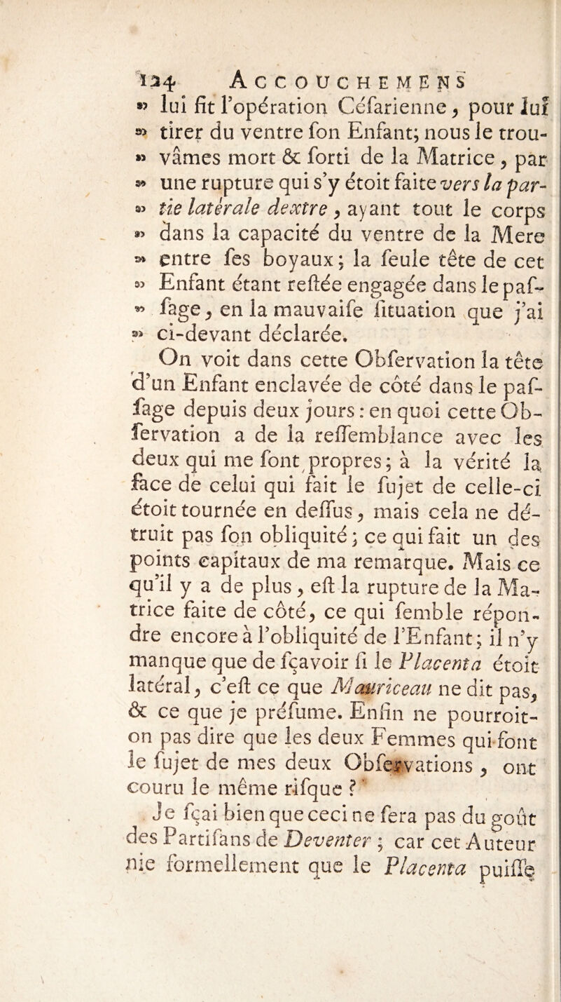 •> lui fit l’opération Céfarienne, pour iuf » tirer du ventre fon Enfant; nous le trou- » vâmes mort & fort! de la Matrice, par » une rupture qui s’y étoit faite vers la par- » lie latérale deoctre , ayant tout le corps *> dans la capacité du ventre de la Mere s* entre fes boyaux ; la feule tête de cet « Enfant étant reliée engagée dans le paf~ « fage, en la mauvaife fituation que j’ai » ci-devant déclarée. On voit dans cette Obfervation la tête d’un Enfant enclavée de côté dans le paf- fage depuis deux jours : en quoi cette Ob¬ servation a de la refiemblance avec les deux qui me font propres; à la vérité la face de celui qui fait le fujet de celle-ci. étoit tournée en defius, mais cela ne dé¬ truit pas fon obliquité; ce qui fait un des points capitaux de ma remarque. Mais ce qu’il y a de plus , eft la rupture de la Ma¬ trice faite de côté, ce qui femble répon¬ dre encore à l’obliquité de l’Enfant; il n’y manque que de fçavoir fi le P lacent a étoit latéral, c’eft ce que Mauriceau ne dit pas, & ce que je préfume. Enfin ne pourroit- on pas dire que les deux Femmes qui font le fujet de mes deux Obfervations , ont couru le même rifque ? Je fçai bien que ceci ne fera pas du goût des Partifans de Deventer ; car cet Auteur me formellement que le Placenta puiffe
