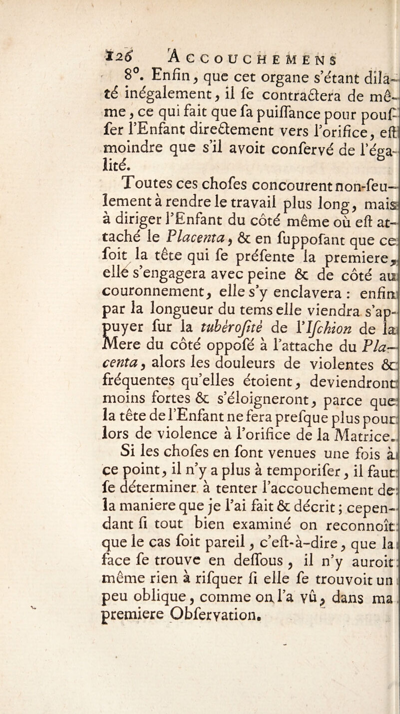 CCOUCHEMENS 8°. Enfin, que cet organe s’étant dila¬ té inégalement, il fe contraâera de mê¬ me , ce qui fait que fa puiflance pour pouf fer l’Enfant directement vers l’orifice, eft moindre que s’il avoit confervé de l’éga¬ lité. 6 Toutes ces chofes concourent non-feu¬ lement a rendre le travail plus long, mais à diriger l’Enfant du côté même où eft at¬ taché le Placenta, & en fuppofant que ce foit la tête qui fe préfente la première* elle s’engagera avec peine & de côté au couronnement, elle s’y enclavera : enfin, par la longueur du tems elle viendra s’ap¬ puyer fur la tubèrojitè de Ylfckion de la Mere du côté oppofé à l’attache du Pla¬ centa , alors les douleurs de violentes ôc: fréquentes qu’elles étoient, deviendront: moins fortes & s’éloigneront, parce que la tête de l’Enfant ne fera prefque plus pour lors de violence à l’orifice de la Matrice. Si les chofes en font venues une fois às ce point, il n’y a plus à temporifer, il faut fe déterminer à tenter l’accouchement de: la maniéré que je l’ai fait & décrit ; cepen¬ dant fi tout bien examiné on reconnoît que le cas foit pareil, c’eft-à-dire, que la: face fe trouve en deffous, il n’y auroit même rien à rifquer fi elle fe trouvoit un peu oblique, comme ou l’a vu, dans ma première Obferyation.