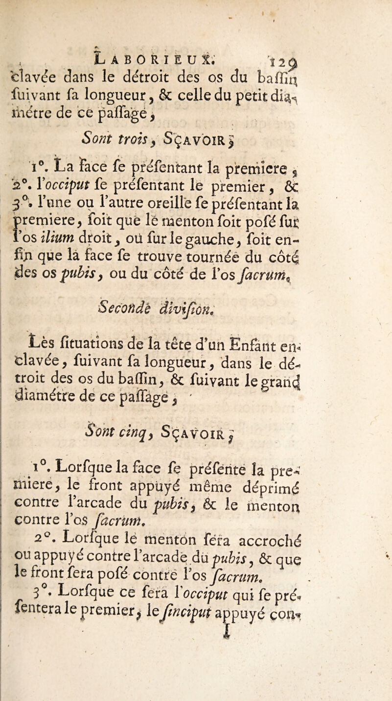 , Laborieux; 12ù elavée dans le détroit des os du baffiq fuivant fa longueur, & celle du petit di^ métré de ce paffagè, \ Sont trois, Sçavoir > V . i t > i°. La Face fe préfentant la première § 2°. l’occiput fe préfentant le premier, & 3°. l’une ou l’autre oreille fe préfentant la première, foit que le menton foit pofé fur î’os ilium droit, où fur le gauche, foit en- fin que là face fe trouve tournée du côté des os pubis, ou du côté de l’os facrum9 'Seconde divijïon. Lès fituatîons de la tête d’un Enfant en* elavée, fuivant fa longueur, dans le dé¬ troit des os du baflîn, & fuivant le grand diamètre de ce paffàge 3 Sont cinq) Sçavoir^ ’ / i°. Lorfquela face fe préfènte la pre-»' miere, le front appuyé même déprimé contre l’arcade du pubis, & le menton contre l’os facrum. 2°. Lorfque lè menton fera accroché ou appuyé contre l’arcadé du pubis, ôc que le front fera pofe contré l’os jucrum, 3 • Lorfque ce fera 1 occiput qui fe pré» tentera le premier ^ leJinciput appuyé con*»