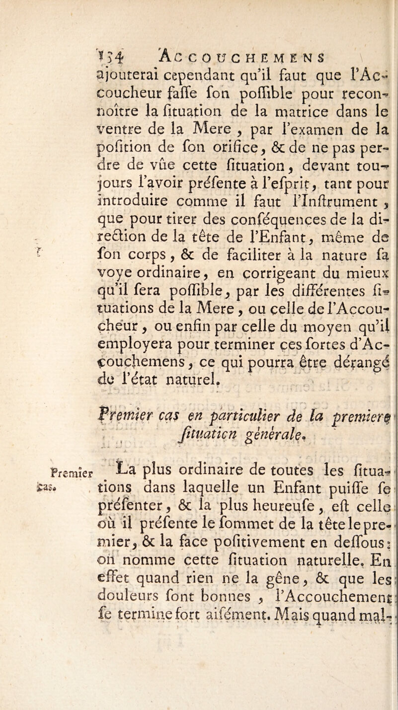 ajouterai cependant qu’il faut que l’Ac- coucheur faffe fon poffible pour reçon- rioître la fituation de la matrice dans le ventre de la Mere , par l’examen de la pofition de fon orifice, ôc de ne pas per¬ dre de vûe cette fituation, devant tou-? jours l’avoir préfente à l’efprit, tant pour introduire comme il faut l'Inftrument , que pour tirer des conféquençes de la du- reôtion de la tête de l’Enfant, même de - *• ^ i - - æ. • *. * •;> v * * • . f fon corps, ôc de faciliter à la nature fa voye ordinaire, en corrigeant du mieux qu’il fera poffible, par les différentes fi?» tuations de la Mere, ou celle de l’Accou¬ cheur , ou enfin par celle du moyen qu’il employera pour terminer ces fortes d’Ac- couçhemens} ce qui pourra être dérangé de l’état naturel. 1 - - • * S < . '« T ■ v;. - . ... • ■ i . . s. .> - - ' • Vremter cas en particulier de la premierf jituaticn générale, jL g. Premier La plus ordinaire de toutes les fitua-? fcas, , rions dans laquelle un Enfant puiffe fe préfenter, Ôc la plus heureufe, eft celle où il préfente lefommet de la tête le pre¬ mier, ôc la face pofitivement en deffous: on nomme cette fituation naturelle. En effet quand rien ne la gêne, ôc que les: douleurs font bonnes , l’Accouchement fe termine fort aifément. Mais quand mal-;