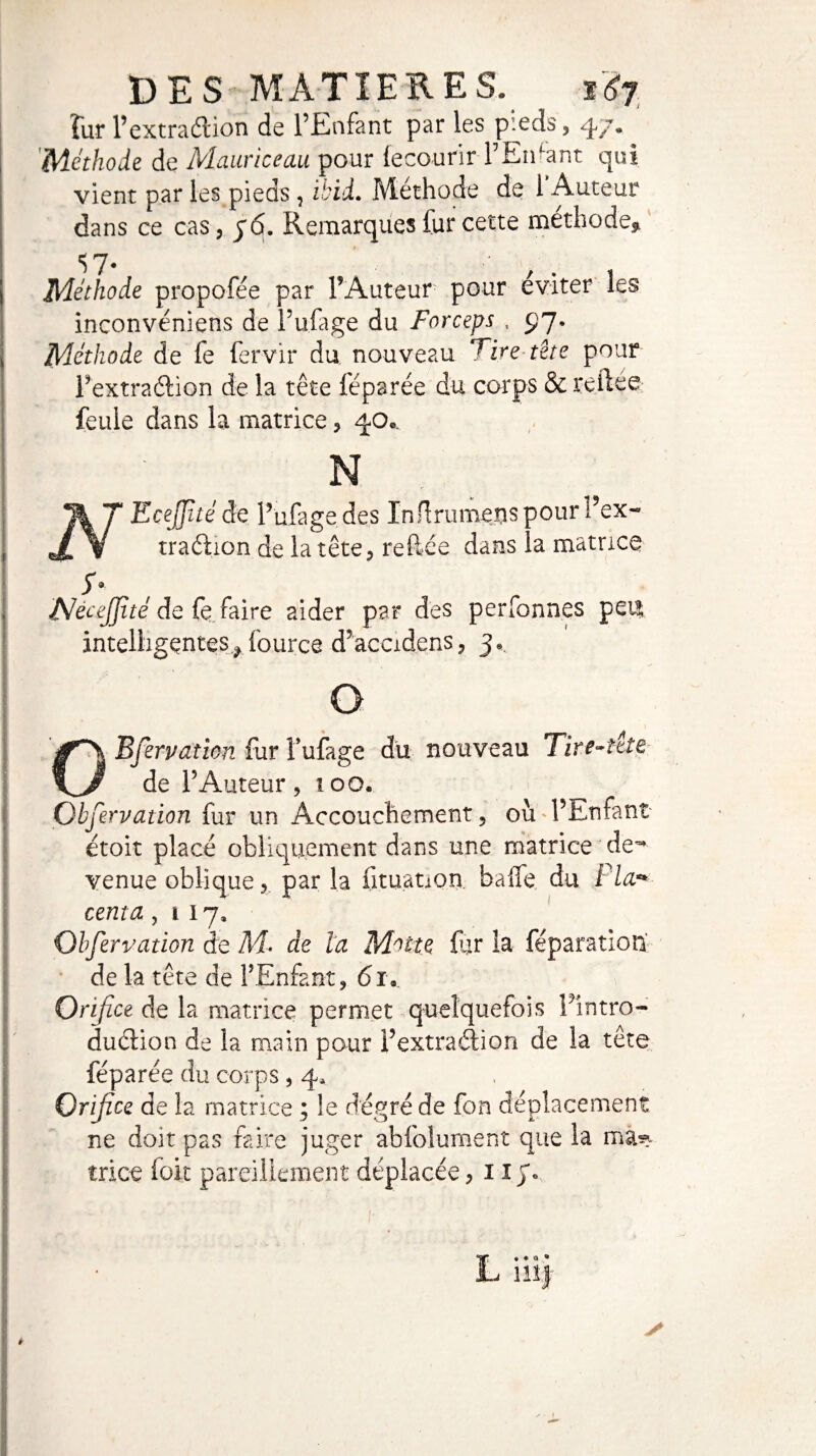 DES MATIERES. 167 ïur l’extraction de l’Enfant par les pieds, 47* Méthode de Mauriceau pour fecourir l’Enfant qui vient par les pieds, ibid. Méthode de l’Auteur dans ce cas, 76. Remarques fur cette méthode, S 7. iT g ^ Méthode propofée par l’Auteur pour éviter les inconvéniens de l’u.fage du Forceps , 97. Méthode de fe fervir du nouveau Tire tète pour l’extraélion de la tête féparée du corps & reftee feule dans la matrice, 40.. N N Ecejjîtéde l’ufagedes In flrumenspour l’ex- traétion de la tête, reliée dans la matrice y NeceJJité de (è faire aider par des perfonnes peu intelligentes, l'ource d’accidens, 3», O O B fer pat ion fur lufage du nouveau lire-ttie de l’Auteur, ioo. Qbfervation fur un Accouchement, où l’Enfant étoit placé obliquement dans une matrice de~ venue oblique, par la fituanon baffe du Fia* centa ,117, Observation de M* de la Motte Eu la féparation' de la tête de l’Enfant, <51. Orifice de la matrice permet quelquefois Eintro- duclion de la main pour l’extradàon de la tête féparée du corps , 4, Orifice de la matrice ; le degré de fon déplacement ne doit pas faire juger abfolument que la ma? trice foit pareillement déplacée ,115*0 L. • a • m s è