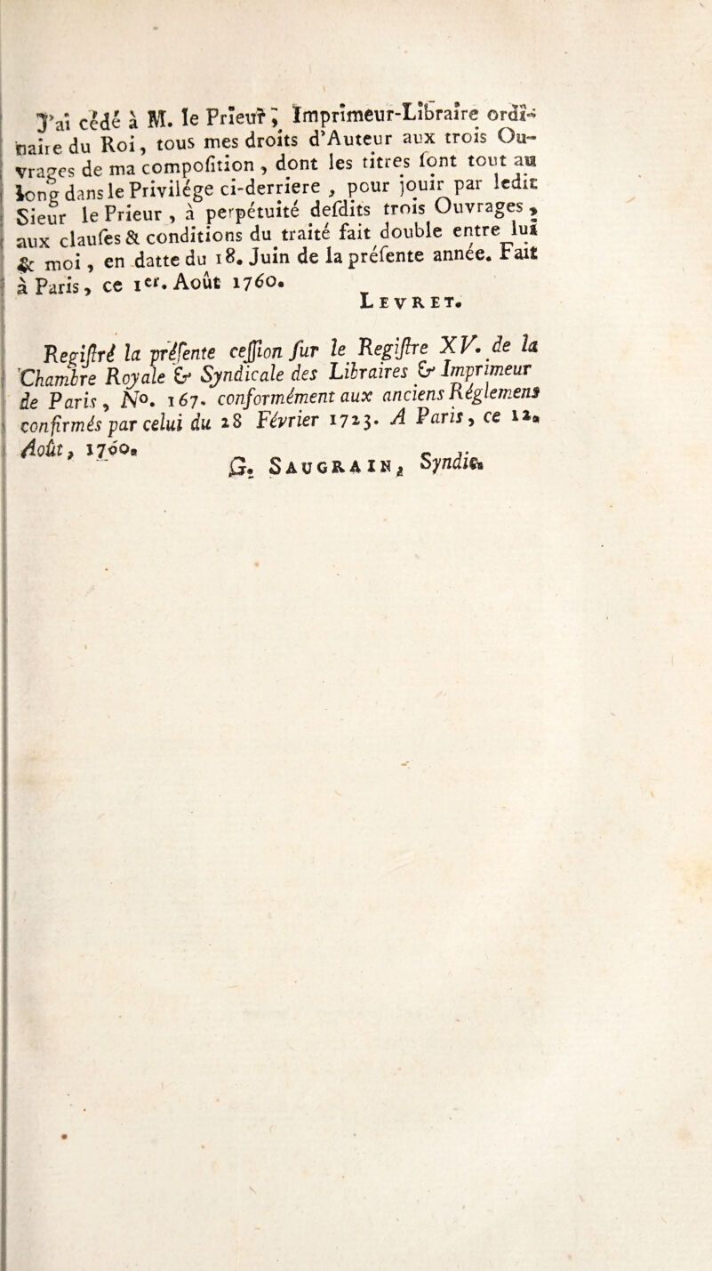 ; taaiie du Roi, tous mes droits d’Aute.ur aux trois Ou- vraees de ma compofition , dont les titres lont tout au long dans le Privilège ci-derriere , pour jouir par ledit Sieur le Prieur , à perpétuité defdits trois Ouvrages » aux claufes&conditions du traité fait double entre lu* sfe moi, en datte du 18. Juin de la préfente année, rait à Paris, ce ier. Août 1760. L e v R E T. Régi[flré la vrifente cejfion fur le Regijhe XV. de h j 'Chambre Royale b Syndicale des Lilraires b Imprimeur de Paris*, N°. 167* conformément aux anciens kéglemens confirmés par celui du 28 Février 1723. A Paris, ce 12# Août9 17c oB