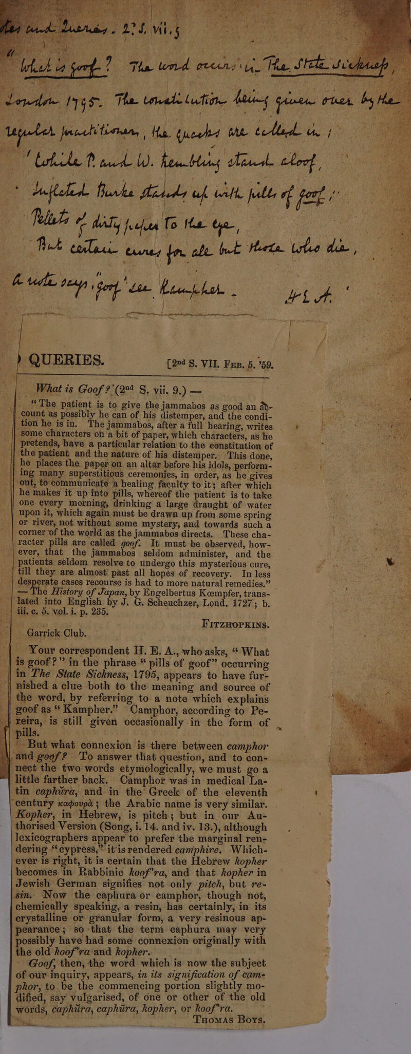 $7 A SUP MN SUME: EDEUUR A da Mu ISTE n 2 L) is nd re v Tas EE d edet Iris. Thus uale cite lig dota. rii, bs ium pegado Ta e uf, E s dpa pos, jeu ale ebbe ues edem ae Leekt. vie 0n ] PON UN sans SENCO KC nt tir NA we o Hess | / ia .. ) QUERIES. (29: S. VIL. Fur. 5. 5. j | : What is Goof ? (27 S. vii. 9.) — .. f The patient is to give the jammabos as good an àt- . | count as possibly he can of his distemper, and the condi- .| tion he is in. 'The jammabos, after a full hearing, writes i i |. || Bome characters on a bit of paper, which characters, as he || pretends, have a particular relation to the constitution of Mu || the patient and the nature of his distemper, This done, | | he places the paper on an altar before his idols, perform- T Ee | ing many superstitious ceremonies, in order, as he gives ..|| out, to cotmmunieate a healing. faeulty to it; after which ER .| he makes it up into pills, whereof the patient is to take ed NA | | one every morning, drinking à large draught of water ^^ eie s M . | upon it, which again must be drawn up from some spring . ; | er river, not without some mystery, and towards such a . corner of the worlá as the jammabos directs. These cha- | racter pills are called 9oof. It must be observed, how- .|ever, that the jammabos seldom administer, and the SNP. . patients seldom resolve to undergo this mysterious cure, E . | till they are almost past all hopes of recovery. In less ub oe M Ur ..'| desperate cases recourse is had to more natural remedies. - xr tut e | The History of Japan,by Engelbertus Kcmpfer, trans- n cis nr el | lated into English by J. G. Scheuchzer, Lond. 1727; b. MS | iii, e. 5. vol. i. p. 285. I oh cav Frrzumorkiws. 35d | .Garrick Club.  | ; ^| Your correspondent H. E. A., who asks, ** What | is goof ? ^ in the phrase * pills of goof occurring in The State Sickness, 1795, appears to have fur- nished a clue both to the meaning and source of | the word, by referring to a note which explains goof as * Kampher. Oamphor, according to Pe- reira, is still given occasionally in the form of jills. TUN ? i Bor what connexion is there between camphor and gogf ? To answer that question, and to con- || neet the two words etymologically, we must go a little farther back. Camphor was in medical La- in caphira, and. in the' Greek of the eleventh century koovpi; the Arabie name is very similar. Kopher, in Hebrew, is piteh ; but in our Au- thorised Version (Song, i. 14. and iv. 18.), although lexicograpbers appear to prefer the marginal ren- dering *eypress, itisrendered eamphire. Which- ever is right, it is certain that the Hebrew AopAer T et becomes in Rabbinie Aoof'ra, and that Aopher in Jewish German signifies not only pitch, but re- $in. Now the caphura or camphor, though not, chemically speaking, a resin, has certainly, in its erystaline or granular form, a very resinous ap- pearance; $0 that the term eaphura may very possibly have had some connexion originally with the old Aoof^ra and kopher. ; - Goof, then, the word which is now the subject of our inquiry, appears, in ifs signification of cam phor,to be the commencing portion slightly mo- dified, say vulgarised, of one or other of the old words, caphitra, caphüra, kopher, or koof'ra. —— MI Toc Tnowas Boys.