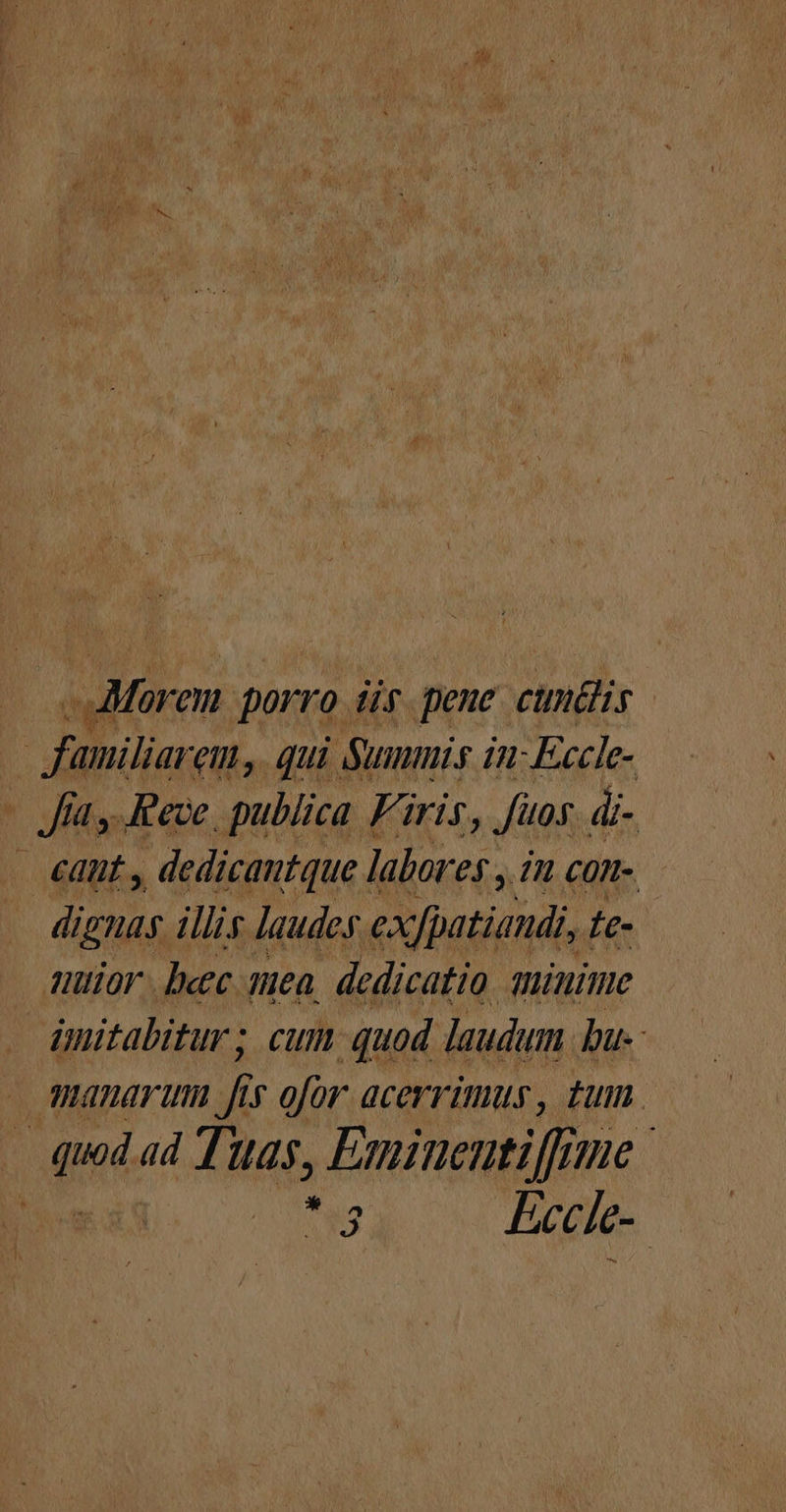 EC Maren porro ür pene cuntlis | bog em, qui Summis in-Eccle- - Jay Pece. publica Firis, fuos. di- - eant , dedicantque labores , in £OTt-. dignas illis laudes exfpatiandi, Ie- uttior. becc sea, dedicatio aminime dmitabitur; cum quod laudum bu-: anaranm Á v ofor acerrimus, tum. | di ad Tuas, Esniuentiffme | T Eecie-