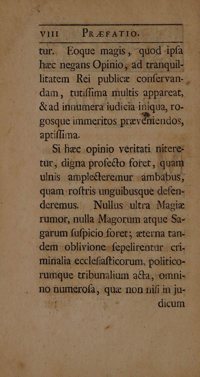 . Eoque magis, -quod. xd ; Ld negans Opinio ,: 'ad tranquil-- litatem Rei publica: confervan- , dam, tutiffima multis appareat, &amp;adi inaumera iudicia iniqua, ro- gosque immerltos prex dhicndos | aptiffima. Si bec. opinio véritati nitere- tür; digna profecto foret, quam | dini amplecteremur - àámbabus, . quam roftris unguibusque defen- - deremus. Nullus ultra Magix rumor, nulla Magorum atque Sa- garum fufpicio foret; eterna tan- dem oblivione: fepelirentar cri- mirialia ecclefiafticorum, politico- rumque tribunalium a&amp;a;, omni« no ponit, Ntc non nifi in ju- o ! . dicum