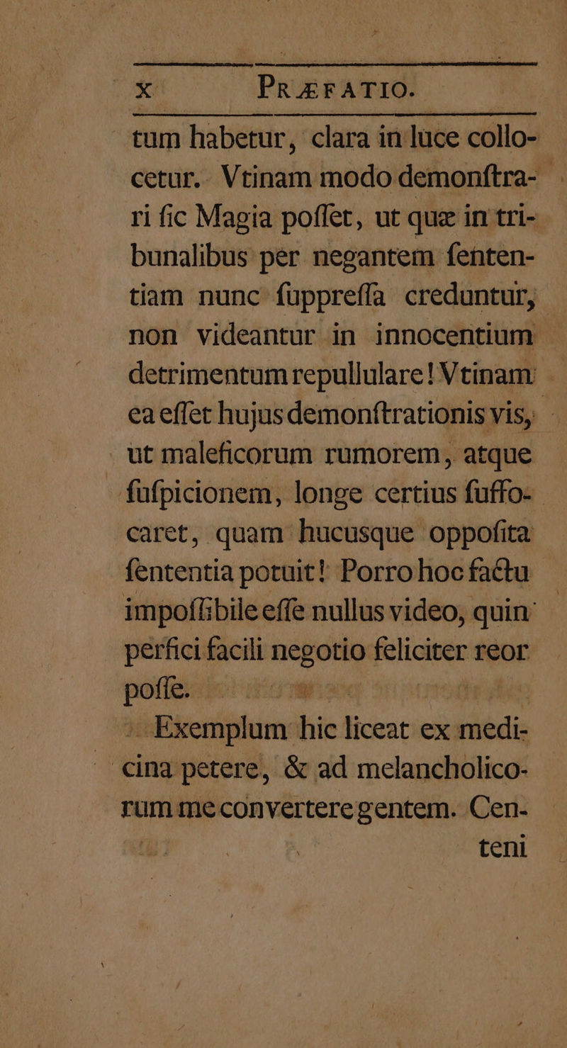 tum habetur, clara in luce collo- cetur.. Vtinam modo demonftra- ri ic Magia poflet, ut quz in tri- bunalibus per negantem fenten- tiam nunc fuppreffa creduntur, non videantur in innocentium detrimentum repullulare! Vtinam: ea effet hujus demonftrationis vis, - ut maleficorum rumorem, atque fufpicionem, longe certius fuffo- caret, quam hucusque oppofita fententia potuit! Porrohoc factu impofílibile effe nullus video, quin - perfici facili negotio D reor —- voe - Exemplum hic liceat ex riti cing petere, &amp; ad melancholico- rum me converteregentem. Cen- teni