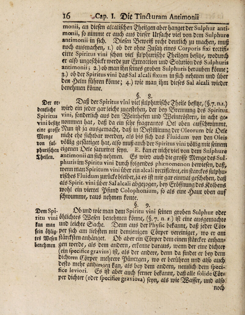 16_Cap. I. ®(c Tin&uram Antimonü monii, an liefen afcalifcJjen §^ei(gen aber fanget Per süiphur and» monii, fo nimmt et audb and ötefet* Utfac^e oiel oon Dem Sulphure annmonii in fteb. £>iefen $5eweiß red)t beutlid) ju machen, muß audmacben, i.) ob bet ohne 3ujah eiued Corporis fixi fcctifi* cifte Spiritus vini fdfjon oiel fufpburtfcbe tilgen beftlje, tDoburdj «t alfo ungefebiefttoetbejur gptraction unb @olution bed Sulphuris andmonii j 2.) ob mail il)tt fcttied groben Sulphuris berauben Fottne 3.) Ob ber Spiritus vini bad Sal alcali fixutn infkf) nehmen unb übet bett ptim fuhren Fönne j 4.) toie man ihm biefed Sal alcali soiebet benehmen Fbnne, _ . §• 8, ©et oi< . SjöF bet Spiritus vini oiel flirp^uvtfc^c 2bei(« beft|t, (§.7. n.i.) fcentlic&e C!n jeber gar feiert jugefteben, bei* bet) SSrennung bed Spiritus Spiritus V)ni> fonberlidj) aud ben <3ßein|efen unb <2Beintr6ßern, in acht ge* vini twmmen bat, baß ba ein fe[)i fragranted £>el oben auffcfm>immt. «ine große wun m Kt audgemaebt, baß in SDefiilfivung bet Oieorum bie öefe SDJenge n»<9* *¥ [tcf;tbat toerben, afö bid fteß bad Fluidum oon ben Oleis Don ful* poKig gefattiget ßac, alfo muß auch bet Spiritus vini oblüg mit (einem V&urifc&en eigenen .-Oele fattitiret fepn. E. f an er nicht oiel oon bem Snlphure Steilen, antimonii an ftcb nehmen. €d toirb aücbbiegroffe Sftenge bed Sul. phuris im Spiritu vini btivd) folgeilbcd phamomenon betoiefeil, baß^ wenn man Spiritum vini über ein alcali rectiftcire^ein jMrcfed fulpbu* rtfcbed Fluidum jurftefe bleibet,ja ed ift mir gar einmal gegeben, baß atö Spirit, vim über Sal alcali abgewogen, bei; Eröffnung bed kolbend mobl ein otertel fj3funb Colophonium, fo ald eine -flaut oben auf febmumme, raud nehmen fonte. ' ~ ■ ' . §. 9. SemSpi- öb unb loie man bem Spiritu vini feinen groben Sulphur ober ritu vini ol>Itd;tcö l2Befen benebmen Fbnne, (§.7. n. *.) iß eine audgemaebte fern man «nö (eichte Sache. Senn and ber Phyfic beFannt, baß jeber C6r* fein dblifl! P^t («b am liebßen mit bemjenigen Cbrper oereiniget, too er am te« 3Bef«n 1tarcf|ten anbanget. Ob aber ein Cbrper bem einen flbtcFer anbam benehmen, flw> ioerbe, ald bem anbern, etFenne baraud, menn ber eine bitter (ein ipecifice gravius) ift, ald ber anbere, benn ba ßnbet er ben bem bicptmi Körper mehrere ^Jünctgen, 100 er berühren unb alfo auch befto mehr anbungen Fan, ald bep bem anbern, nemlidb bem fteci- «lesfHon; femer tefannt, baß alle folide<£or* per btebter (ober fpecifi«: gravio«) fepn, ald mie Raffer, unb alfo