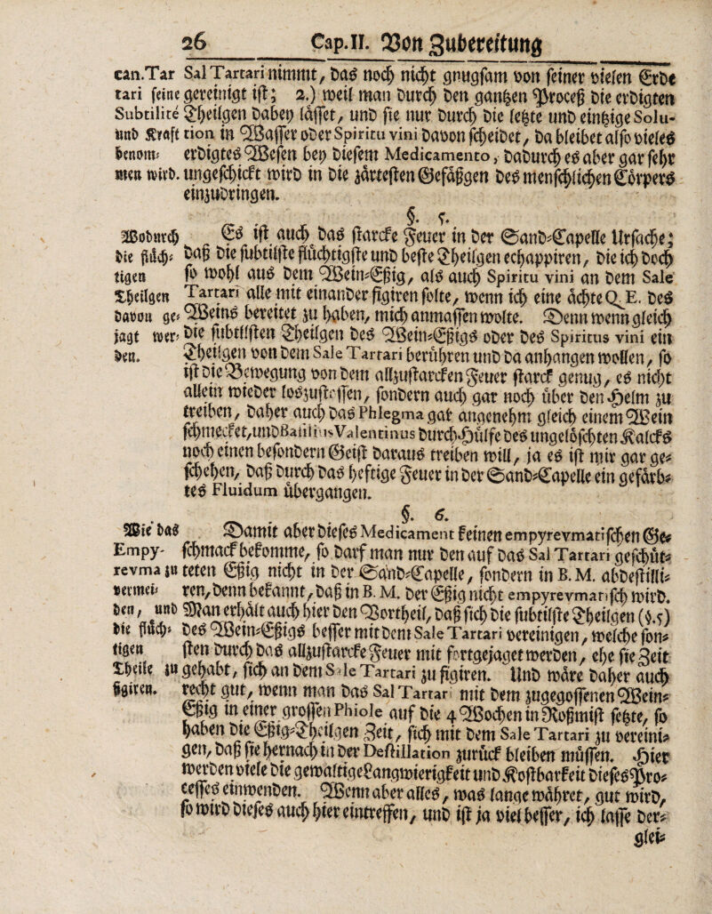 can.Tar Sal Tartari nimmt, Dad nod) nicht gnugfam oon feinet tiefen €röe tari feine gereinigt ift; 2.) weil man Durch Den ganzen ^rocefj Die et'Digten Subtilite ^eiigen Dabet) täflet, unD fle nur Durch Die fe£te unD einzige Solu- «n& Senfe tion in taflet oDer Spiritu vini Dauon fcf)eiDct, Da bleibet alfo oieleö lenwit! erDigted <2Befen bei; Diefem Medicamento, DaDurd) ed aber gar feht men wirb, ungeflhieft wirD in Die jarteflen ©efafoen DedmenfcblichenCbrperd einjwDringen. §. f • aßobnvcb ifl audjDad fiarefe $euer in Der @anD*CapeHe Urfache; bie Daj? Dte fuhtilfle flüchtigfle unD befle 2^eifgen eebappiren, Die td) Ded) eigen tä wohl and Dem <2Bein«^flig, ald mich Spiritu vini an Dem Sale Xbeilgeti Tartan alle mit einanDer ftgivenfolte, wenn id> eine deine CI E. Ded bettm ge>®etnd bereitet ju haben, michanmaflen malte, ©ennwetmgleid) jagt wer* Die fubtflflen ^beilgen Ded <2ßein«^fligd oDer Ded Spiritus vini ein betu Stetigen oen Dem Sale Tarrari berühren unD Da anhangen mellen, fo tflDievöemegtmg oon Dem allpflarcfengeuer flarcf genug, ed nicht allem wteDet fodjuflcflen, fonDern auch gar nod> über Den^elm ju treiben, Daher aud) Dad Phlegma gar angenehm gleich einem®ein fchmeaet,unDßaiii iusVaientinus Durch-öulfe Ded ungeldjchten^alcfd noch einen befonDern ©eifl Daraud treiben will, ja ed ift nur gar ge* fd)d)cn, Daß Durch Dad heftige §euer in Der ©anD-Capellc ein gefarb* ted Fluidum übergangen. §.6. Slßie baä ®amit aberDiefedMedicament feinen ernpyrevmatifchen©e« Empy- fehmaef befomme, fo Darf man nur Den auf Dad Sai Tartan gefchüt* revma $u teten €flig nicht in Der €tänbr£apeHe, fonDern tnB.M. abDeflillü setinci* ren,Denn bef annt, Dafj in B. M. Der ©jig nicht empyrevmanfcb roirD. m, uni) s?an erhalt auch hier Den QSortheif, Daß fleh Die fubtilfte £h«lgen (u) bu fluch» Ded ® etm€fltgd beffer mit Dem Sale Tartari bereinigen, welche fon* tigen jten Durch Dad alljuffarcfe ferner mit fprtgejaget roerDett, ehe fte Seit Xhtüe p gehabt, fleh an Dem s < le Tartari ju flgiren. UnD Ware Daher auch ggiren. recht gut, wenn man Dad Sal Tartar mit Dem jugegoflenen QBeim P‘g tnemergreflen Phiole auf Die 4 ®ochen in Olofitnifl fefue, fo haben Die £ptg5£heflgen 3eit, fleh mit Dem Sale Tartari ju eereinb gen, Dafl fle hernachiu Der DefHiiation jurücf bleiben müflen, .frier merDenotele Dte gemgltige&mgwterigfeit unD ^oflbarfeit Diefedfßro# eeffed etnmenDett. ® enn aber alled, read lange wahret, gut wtrD, fowtrDDtefed auchhtereintreffen, unD ifl ja diel beffer, id; laffe Der» glei*