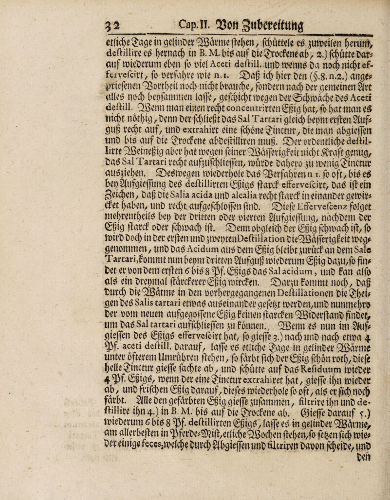 _ Cap, n. %ott gttkgeftmtg etticfle&tge in gelinget <2ßävme ftef>cn, fcflüttefe es juweiten flerum, deftilliteeS flevnacfl in B. M. hinauf Pie £roefene ab, 2.) fcflütte Dar« auf wteberum eben fo siet Aceti defHii. unb wenns Da no<| nicflt ef- fefvefci«, fo »erfahre tute n. 1. ©afl tcfl fltev Den (§.8. n.2.) ange« priefenen 'Sorbett nocfl nicflt brauche, fonDern nacfl Dev gemeinen Stvt altes nocfl bepfammen tafle/ geflflicflt roegen Dev ©cflwäcfle Des Acer! deftill. QSenn man einen recflt concentrivtenSflig flat, fo flat man es jttdflt nbtfltg , Denn Dev fcfltieflt Das Sal Tartari gteicfl beprn erflen Stuf« gufl recflt auf, unb extrahirt eine fcflbne §inctur,bieman gbgieflen unD bis auf Die SJv&fene abbeflittiren muf. ©er orDentiicfle deftil- l'Vte <3ßeine§ig aber flat wegen feinet* <2Bäfletigbeit nicflt j?raft genug. Das Sal Tartari recflt aufmfcflfieffen, würbe Daflero ju wenig £inctur ausjieflen, ©eswegen wteDevflote Das 9ßevfaflven n 1. fo oft, bis es bet) Stufgieflimg Des deftillirtett Sfligs flarcf effervefcirt, Das iflein peicflen, Dafl Die Salia acida unD akalia vecflt flarcf in einanDevgewiv« cfet flaben, unD vecflt aufgefcfltojfen flnb. ©iefe Effervetcenz folget meflrentfletls bep Der Dritten oDev oievten Stufgieffung, nacflDem Der €fig flava oDev fcflwacfl ifl, ©enn obgfeiefl Dev (Sfjtg fcflwacfl ifl, fo luivD Doefl in Dev evflen unD jweptenDeftillation Dte^fBätferigf eit weg« genommen, unD Das Acidum aus Dem €flig bleibt juvücf an Dem Sale Tartari,fommt nun beprn Dritten Stufgujj wieDevum (gflig DajU/fo flu« bet eruott Dem evflen 6 bis 8 W. <£fligs Das Sal acidum, unD bau atfo a(S ein Drepniat flavcfevev Sflig wivcfett. ©avju fotttmt nocfl, Dafl tmvcfl Die^ödtme in Den uovflevgegangenen Deftillationen Dietjflei« gen Des Salis tartari etwas auSeinanDevgefeflt wevDeit/UnD nunmeflvo Dev uom neuen aufgegojfene gflig feinen flarcf en <3BiDevflanD flnDet# um Das Sal tartari auffcfltiejfen ju fonnen., <2Benn es nun im Stuf« gieffen Des SfligS etfervefövt flat, fogtefle 3.) naefl unD nacfl etwa 4 fßf- aceti deflill. Davauf, tafle es etlicfle SJage in getinDer <3ßdmte unter öfterem Umvuflren fleflen, fo fdvbt flcfl Dev gjjig fcflon votfl, Diefe flelte§incturgieffe facflte ab, unD flflutte auf DaSRefiduum wieDer 4 f)Jf, <£fligS/ wenn Dev eine ^inctuvextrahivet flat, gieffe ifln wieDer <\b, unD fvifcflen Sfltg Darauf, DiefeS wieDerflote fo oft, ats er flcfl nocfl fdvbt. Sitte Den gefärbten €fig gieffe jufammen , filtriveifln unD de- ftillive tfln 4.) in B. m. bis auf Die $vocfene ab. ©iefle Davauf e.) wieDevuni 6 bis 8 flifl deftillivten SfligS, taffe es in getinDev <2Bävme, am gltevbeflen in ^ferDe^ifl^etticfle <2ßocflen fleflen,fo feflen ftcfl wie« btt etmge fe«s,we(cfle Durcfl Stbgiejfen unD Ältriren Dauon fcfleiDe, unD Den
