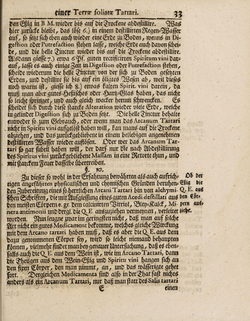 Den ©gig in B M. »ieber bis auf Die grocEene abbegillire. fifBaS gier jurucEe bleibt. Das lofe 6.) in einem DefliUirtenSiegen*<2BafjTete auf, fo feßt fiel) eben auch »ieDer eine (Erbe j'tifSoben, roennS in Di- geftion oDee Putrefadion ffefjen ra|]e, »eiche (Erbe auch öason fchei« De, unD Die belle ginctur »teDer bis auf Die SJrocEene abbefiillire. 5(lSDann gieffe 7.) etwa sfpf. guten rectifcirten Spiritum vini Dar# auf. Taffe es auch einigeZeit tnDigekion ober Putrefadion (leben, fcfeiDe »teberum Die belle Zinctur sott Der ftcb ju 33oDen gefegten (Erben, unD Dc|tillire fte bis auf ein oltgteS fjßefen ab, weil DiefeS noch »arm ift, gieffe icb 8-) etwas falten Spirit, vini Darein, Da mug man aber gutes «^efifeßes ober >£)arg?©(aS haben, Das nicht fo leidet fpringet, unD auch gleich »acEer herum fcj)»encfen. 0s füjeibet ftcb Durch Diefe (iarefe Alteration »ieDer siele (Erbe, »eiche ingelinDetDigeffion ftd) luSBoben fegt. die belle Sinctur behalte ent»eDer fo jum ©ebraud), ober »enn man Das Arcanum Tartari nicht in Spirit« vini aufgelbti haben »ill, f an inanS auf Die S£rocfene abjieben, utiD Das jurücfgebliebene in einem beliebigen angenehnteti Defiillttten '^Baffer »ieber augofen. ÖDer »er Das Arcanum Tar¬ tari (o- gar fubttl haben »ill. Der Darf nur Die nach $lbDe(lilltrtrog Des Spiritus vini jucficfgebliebeneMalTam in eine fRetortetßun, unD mit flatcf em geuer Dafelbe übertreiben. §. *Ö. 3u Diefer fo »obl in Der (Erfahrung bewerten als auch aufrich? £>& bet «gen angef&bmn pbpficalifcben unD chnmifchen ©runDen beruhen? ®S«9: b<« Den Zubereitung eines js höflichen Arcani Tartari bin son alchymi- Q, E. au $|en ©dhrtfferr. Die mit Slufgiepng eines guten Acedi deftilJati aus Be» Den meijlenCorpern e. gr. Dem calcinirten Vitriol, iSlet^falcf, Mi- per» «ul? neraantimonii unD bergt Die QT «uSiugeben sermepnen, serfeitet »orben. 9Zun leugne j»ar im geringflen nicht, Dag man auf folcge §(rt nicht ein gutes Medticament befomnte, »elcgcs gleiche l2ßircfung mit Dem Arcano tartari haben muh , Dag es aber Die QTL aus Dem baju genommenen ©orper fei), »irb fo leicht niemanD behaupten f onnen, sielmehr ftnDet manbep genauer Unterfudmng, Dag es eben? falls auch Die CtE aus Dem (2Bein ifl , »te im Arcano Tartari, Dann Die SJheilgen aus Dem fJBeindEgig unD Spirita vini hangen fich an Den fiten ©orper, Den man nimmt, an, unD Das »dflferigte gehet fort, dergleichen Medicamenta finD alfo in Der £bat faft nichts «cnberS als ein Arcanum Tartari, nur Dag man (latt DeS Salis tartari © einen