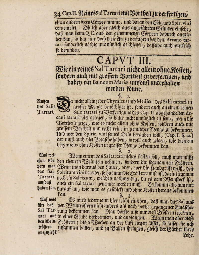 einen cuibern fixen <pt?ee nimmt, unb baran Sen €ßig unb Spir.vfni eoncentrirt, öb ich aber gleich aus angeführten ©rünben einfef>e, baß man feine QJE. aus ben genommenen Cprpern baburd) attSße# l>en Fan, fo hat mir bodj biefe Sltt $u verfahren bei) beut Arcauo tar- tari fonberlich uothig unb nüfdid) gefdjienen, baffelbe aud) tpiaf lidj fo befunden. riT-r ’m -.. I ^ , u I, , _ , , .'P-- CAP VT III. ^v»v Täitsn ddciu vyuvijw|(vu/ fctttem aud) mit großem Q3octt>ei7 3« ^fertigen; unö bähet; ein Balneum Maria umfon jt wnfer&aifm ttw&eit Fhmte» Sitten . jSS|a nicht allein jeher Chyniicus unb Medicus beS Sali« tarnt! tu Ui Salis groffer Stenge benotbtget tß, fonbern auch an einem reineti .Tarrari. v-55^ Sale carcari $u Verfertigung beS Cap. ii abgefjanbißten Ar- cani tarcari nie! gelegen, fo batte nicht unnühltd) ju fetm, wenn Sie cßortbeite jetge, rnie es nicht allein ohne Soften, fohbern atidb mit grojfem §ßottheil unb recht reine in ziemlicher Stenge jubefommw. Unb wer ben Spim. vini feines DelS berauben will, (Cap.i. §.k.) ber muß auch siel ^otafche haben, fomill auch feigen, tote tiefe ein Chymicus ohne j?oßen in greifet* Stenge bef ommen Fan. §. 2. öu« wen 'ifßenn einem bas Saltartari nichts foßen foll, muß man nicht <j)en eor* ben tbeurenl2ßeinßein nehmen, fonbern bie fogenannten £rbßerit jkm man Sfßenn manbarausben Sauer, ober, mer bie^anbgrifemeiß, beti Oa« bat Spiritum vini bereitet, fo hat man bie großem umfonß,barin liegt nun i. artan nochewSalfixum, welches nothtoenbig, ba es mit l2Beinßocf iß, umfonit auch ein Sal tartari genennet werben muß. S Fommt affö nun tun: buben tan. darauf an, wie man es gefefneft unb ohne Sofien heraus bef ommen fan. §. 3. auf wa« €S mirb jebermann hier leicht einfehen, baß man baS Sal au« m ba« ben 2ßetntroßern nicht anbers als nach wrhergegangenerSinafche# Sai_ Tar- nmg bef ommen fan. Sßan borfte alfo nur biefe großem troefnen, tan an« tn etner ©rube oevbrennen, unb auSfaugen. <2Benn man aber biefe lenzem; großem s bis 6<2Bochen an ber Stift liegen laffet, fo raffen fie fich tvoßetn jufammen ballen, unb ju fallen fptingen, gleich Cer ©Ärber ihrer ««iujteh«