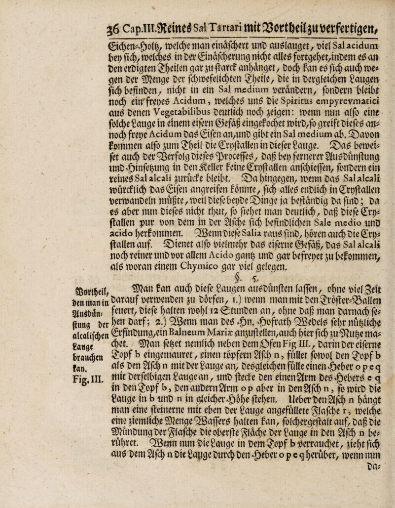 ©djen*«Fyolt5, welche man einafcf ert unb auslauget, siel Salacidum bei; ftd;, welcfeS in ber ©ndfdgerung nicft allcö fortgef)et,inbem es an ben crbigteu Pfeilen gar ju (latcf anfdnget, bod; fan es ftcf) aud; me« gen ber ?D?enge bet fd;wefelid)ten Pfeile, bie in betgfeidjen Saugen fid; befnbcn, nicft in ein Sal medium oeranbern, fonbcvn bleibt nod) ein freges Acidum, weld>CS und bie Spiritus empyrevmatici «US benen Vegetabilibus beutlid; nod; geigen: wenn nun alfo eine fold;e Sauge in einem eifern ©efSt?cingefod;et wirb,fo greift btefes an* nod; frei;e Acidum bas ©fen an,unb gibt ein Sal medium ab. ©ar>on fommen alfo jum $fei[ bie Cupflallen in biefer Sauge, ©as beweis fet aud; bet Verfolg biefesfßrocejfes, baf bei; fernerer SluSbünjlung unb «füinfefung tn ben geller feine Ctpflallen anfcfielfen, fonbern ein reines Sal alcaü jurücfe bleibt, ©a ftngegcn, wenn bas Salalcali würdltcf bas€ifen angreifen fonnte, ftcf alles cnbitd) in ©ttfiallen »erwanbeln müfite, weil biefe bet;be ©inge ja bejtdnbig ba finb; ba es aber nun btefes trieft tfut, fo ftefet man betultd), baf biefe Crt> (lallen pur non bem in ber Slfcfe ftd> beftnblicfen Sale medio unb acido l;erf ommen. SBennbiefe Salia raus finb, füren aud) bie (Ert;* (lallen auf. ©ienet alfo oielmefr bas eiferne ©efaf, bas Sal alcali nocf reiner unb not allem Acido ganf unb gar befraget ju befommen, «IS woran einem Chymico gar nie! gelegen. §■ i tßortfieil, ISlan fan auch biefe Saugen atiSbunflen lajfen, ebne pielgeit man in darauf »erwenben ju borfen, i.) wenn man mit ben 2;r6jler48allen 3lu«bun* f«Me'rt, biefe falten wefl 12 ©tunbett an, ohne baf man barnaef ft* (lang sw bm öarf; a.) f2ßenn man bes >f)n, .Flofratf) *2BebelS fefr ntiflid;« olcalifchen crftnbung,ein BalneumMaria: anpletleivaud) hier ftd; juSftufe ma* gange cf et. 19?an febet ncmt'icf neben Cent Ofen Fig iil, barin ber eiferne branden ?°Pf b eingemauret, einen topfern S(fd) n, füllet fowol ben £opf b fan. als ben Slfd; n mit ber Sauge an, beSgleicfen fülle einen -Fieber o p e q Fig, III. utit berfelbigen Sauge an, unb flecfe ben einen Sinti bes «Fiebers e q in benfjopf b, benanbernSlrm op aber in benSlfcb n, fo wirb bie Sauge in t> unb n in gleichet «F)6l)e liefen, lieber tsenSlfcf; n fangt man eine fletnetne mit eben ber Sauge angefüllete klaffe r, wclcfe eine }iemlid;e Stetige ^BafferS falten fan, folcfetgejlalt auf, baf; bie SDlünbungbet^lafcfe bie ober jte §<dd;e ber Sauge in ben Slfcf n bc* rüfret. <2Benn mm bie Sauge in bem £opf b pemutd;et, jieftftcf «uS bem Slfcl; n bte Sauge burcf ben «Fieber o p e q f erüber, wennntm