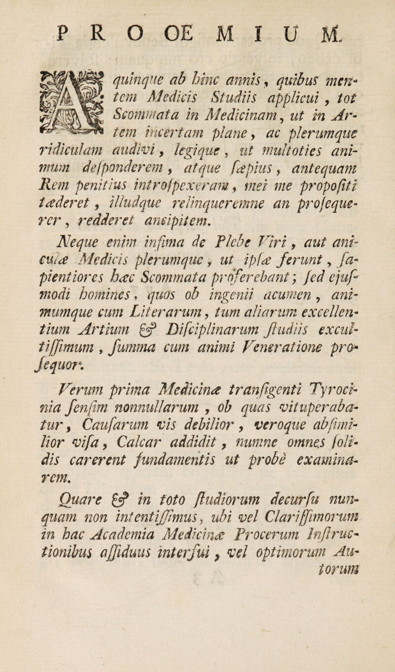 quinque ab hinc annis t quibus men¬ tem Medicis Studiis applicui, tot Scommata in Medicinam, ut in Ar¬ tem incertam plane > ac plerumque ridiculam audivi, legique, ut multoties ani¬ mum de [ponderem , atque fapius f antequam Rem penitius introfpexeram , mei me propofiti t a der et, illudque relinqucremne an proseque¬ rer , redderet amipitem. Neque enim infima de Plebe Viri, aut ani- cula Medicis plerumque f ut ipfa ferunt, fa- pientiores hac Scommata proferebant; Jed ejufi modi homines, quos ob ingenii acumen , ani¬ mumque cum Liter arum, tum aliarum excellen¬ tium Artium 0? Difciplinarum Jludiis exciti- tijfimum , furnma cum animi Veneratione pro* fequor. Verum prima Medicina tranfigent i Tyroei- nia fenfim nonnullarum , ob quas vituperaba¬ tur % Caufarum vis debilior, veroque abfimi- lior vifa, Calcar addidit, minine omnes !oli¬ dis carerent fundamentis ut probe examina¬ remL Quare £5? in foto ]ludiorum decurfu nun¬ quam non int ent [fimus> ubi vel Clari [fimorum in hac Academia Medicina Procerum Irfiruc- tionibus affiduus interfui > vel optimorum Au- torum