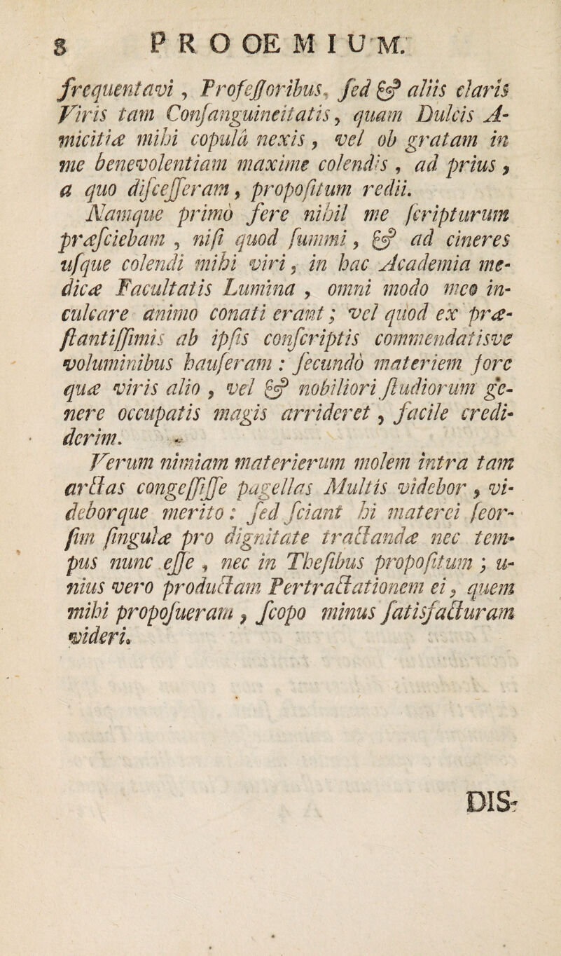 frequentavi, ProfeJJ'oribus, fed £5? tam Confanguincitatis, Dulcis A- micitia mihi copula nexis, vel oh gratam in me benevolentiam maxime colendis , prius, a quo difcejferam, propofitum redii. Namque primo fere nihil me feripturum prdfciebam 5 nifi quod fummi? £5? cineres ufque colendi mihi viri , m hac Academia me¬ dica Facultatis Lumina , 0//mi modo meo in¬ culcare animo conati erant; vel quod ex pr£- ftantiffimis ab ipfis confcriptis commendatisve voluminibus hauferam : fecundo materiem fore qu£ viris alio 9 vel £5? nobiliori ft udiorum ge¬ nere occupatis magis arrideret 5 facile credi¬ derim. Verum nimiam materierum molem intra tam artias congeffijfe pagellas Multis videbor 9 vi¬ debor que merito: fed fetant hi mater ei feor- fim fingula pro dignitate irati and £ nec tem¬ pus nunc efje i nec in Thefibus propofitum ; u- nius vero produci am Pertrahi at ionem eia quem mihi propofueram 9 fcopo minus fatisjaciuram videri*