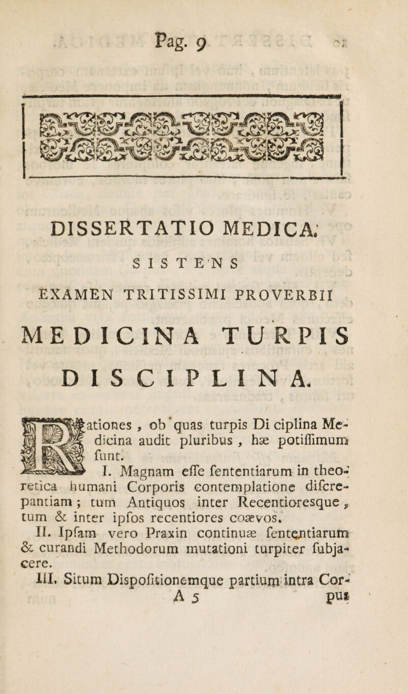 DISSERTATIO MEDICA; SISTENS EXAMEN TRITISSIMI PROVERBII MEDICINA TURPIS DISCIPLINA. ationes , ob quas turpis Di ciplina Me¬ dicina audit pluribus , hse potiflimum funt. I. Magnam efTe fententiarum in theo- retica humani Corporis contemplatione difcre- pantiam; tum Antiquos inter Recentioresque, tum & inter ipfos recentiores cosevos. Ii. Ipfam vero Praxin continuae fententiarum & curandi Methodorum mutationi turpiter fubja- cere. liL Situm Dispofitionemque partium intra Cor- A 5 pui