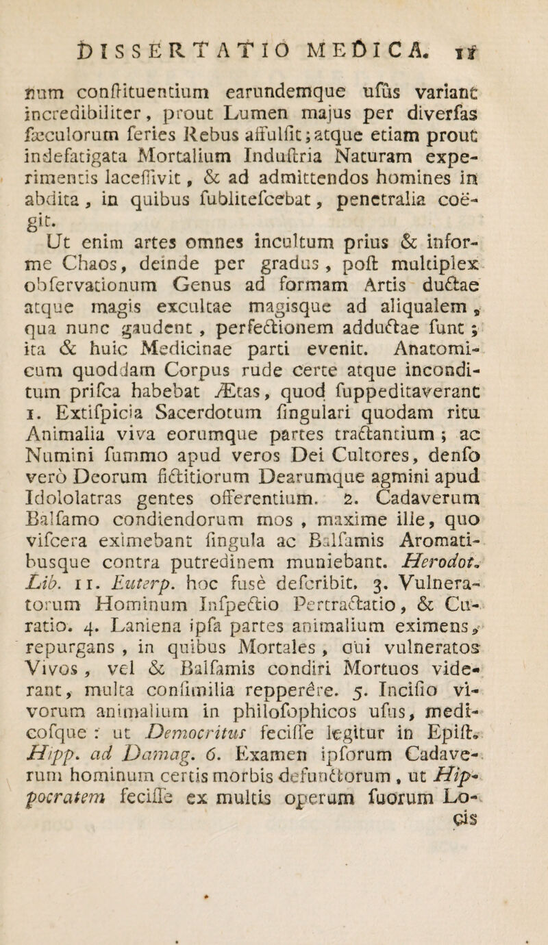 tium confHtuencium earundemque ufus variant incredibiliter, prout Lumen majus per diverfas freculorum feries Rebus affuifit; atque etiam prout indefatigata Mortalium Induffria Naturam expe¬ rimentis lacefiivit, & ad admittendos homines ini abdita, in quibus fublitefcebat, penetralia coe- git. Ut enim artes omnes incultum prius & infor¬ me Chaos, deinde per gradus, poft multiplex obfervationum Genus ad formam Artis dudae atque magis excultae magisque ad aliqualem, qua nunc gaudent , perfedionem addudae funt; ita & huic Medicinae parti evenit. Anatomi¬ cum quoddam Corpus rude certe atque incondi¬ tum prifea habebat /Etas, quod fuppeditaveranc i. Extifpicia Sacerdotum fingulari quodam ritu Animalia viva eorumque partes tranantium ; ac Numini fummo apud veros Dei Cultores, denfo vero Deorum fiditiorum Dearumque agmini apud Idololatras gentes offerentium. 2. Cadaverum Balfamo condiendorum mos , maxime ille, quo vifcera eximebant fingula ac Bslfamis Aromati- busque contra putredinem muniebant. Herodot. Lib. ii. Euterp. hoc fuse deferibit, 3. Vulnera¬ torum Hominum Infpedio Pertradatio, & Cu¬ ratio. 4. Laniena ipfa partes animalium eximens 9 repurgans , in quibus Mortales , oiii vulneratos Vivos , vel & Baifamis condiri Mortuos vide¬ rant, multa confimilia repperdre. 5. Incifio vi¬ vorum animalium in philofophicos ufus, medi- cofque : ut Democritus* feciffe legitur in Epifh H/pp. ad Damag. 6. Examen ipforum Cadave¬ rum hominum certis morbis defundorum , ut Hip* pocratem feciffe ex multis operam faorum Lo-