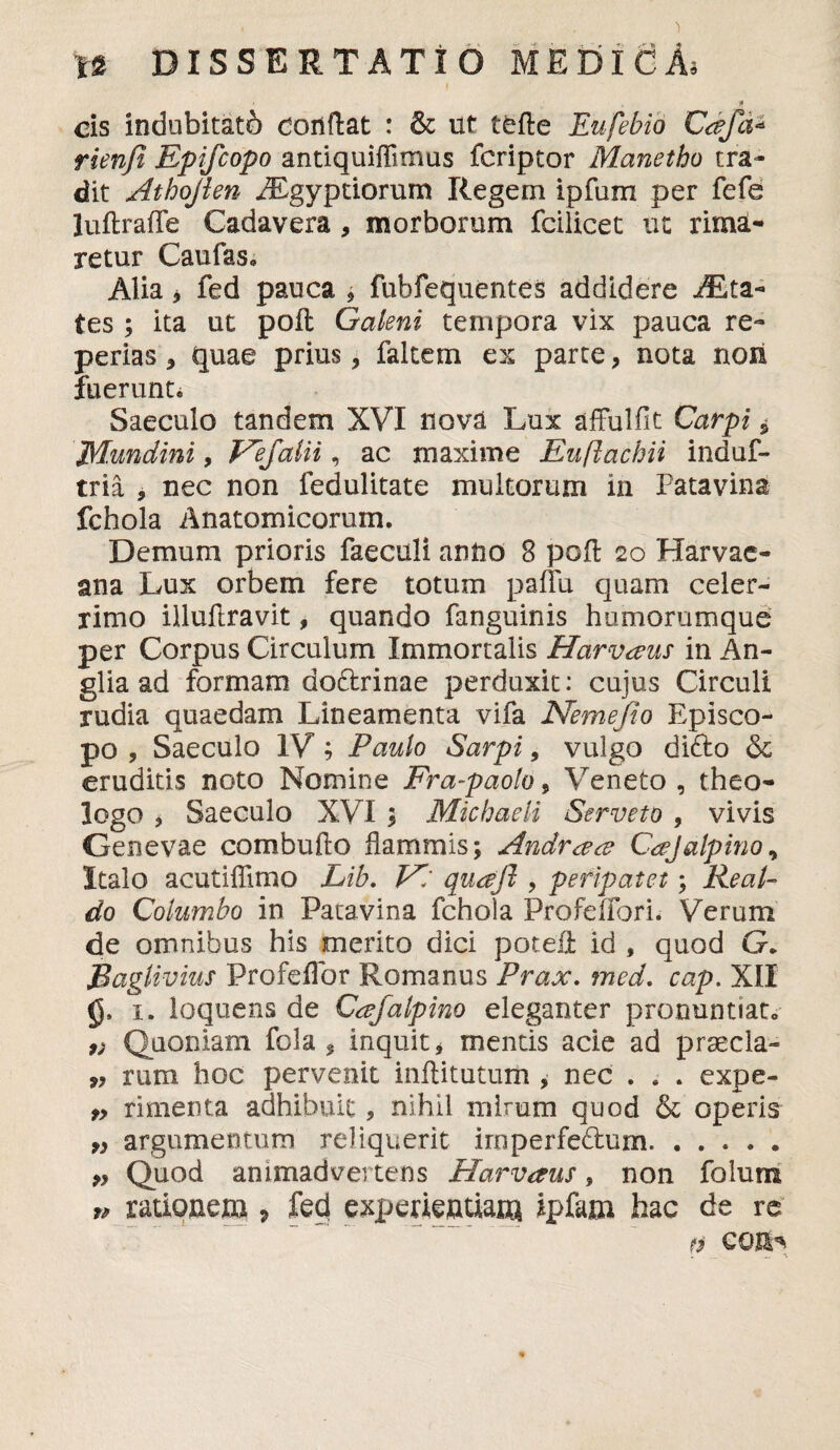 cis indubitati conflat : & ut tefte Eufebio Caja* rienfi Epifcopo antiquiffimus fcriptor Manetho tra¬ dit Athojlen PEgyptiorum Regem ipfum per fefe luftrafle Cadavera , morborum fcilicet ut rima¬ retur Caulas* Alia ^ fed pauca , fubfequentes addidere Sta¬ tes ; ita ut poft Galeni tempora vix pauca re- perias * quae prius , faltetn ex parte, nota noii fuerunt* Saeculo tandem XVI nova Lux affulfit Carpi i jyiundini, Vefalii, ac maxime Euftachii indui- tria , nec non fedulitate multorum in Patavina fchola Anatomicorum. Demum prioris faecali anno 8 pofl 20 Harvae- ana Lux orbem fere totum paffu quam celer¬ rimo illufbravit, quando fanguinis humorumque per Corpus Circulum Immortalis Harvaus in An- glia ad formam do&rinae perduxit: cujus Circuli rudia quaedam Lineamenta vifa Nemefio Episco¬ po , Saeculo IV ; Paulo Sarpi, vulgo difto & eruditis noto Nomine Fra-paolo, Veneto, theo¬ logo > Saeculo XVI $ Michaeli Serveto , vivis Genevae combufto flammis; Andrace C^Jalpino, Italo acutillimo Lib. V/ qudjl, peripatet; Real- do Columbo in Patavina fchola Profelfori. Verum de omnibus his merito dici poteA id , quod G. Baglivius Profeflbr Romanus Prax. mcd. cap. XII 1. loquens de Cafalpino eleganter pronuntiato 9) Quoniam fola , inquit * mentis acie ad praecia- rum hoc pervenit inftitutuih , nec . . . expe- „ rimenta adhibuit, nihil mirum quod & operis 9} argumentum reliquerit irnperfedum. >9 Quod animadvertens Harvaus, non folum n rationem * fed experientiam ipfam hac de re fi CQI^ . __ — ■%