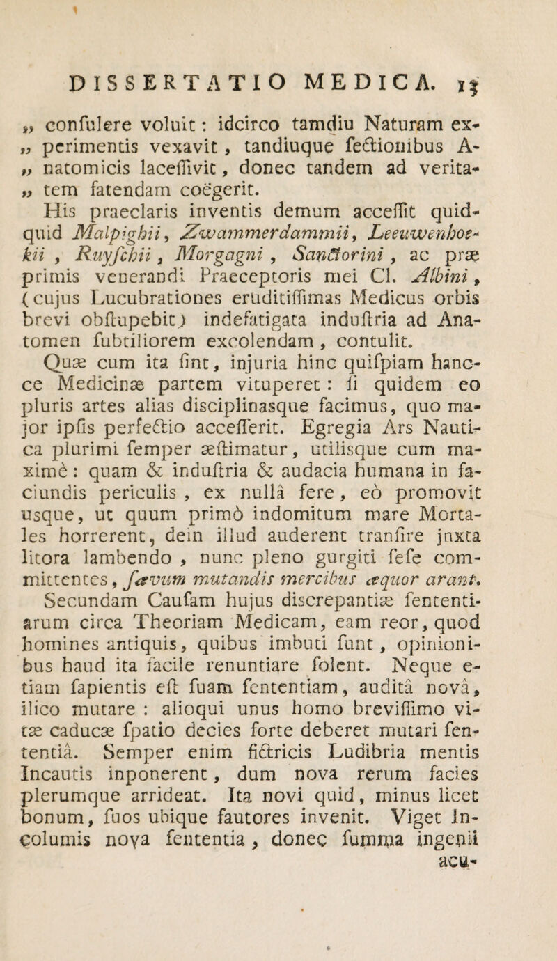 „ confulere voluit: idcirco tamdiu Naturam ex- „ perimentis vexavit, tandiuque fe&ionibus A- „ natomicis lacedivit, donec tandem ad verita- „ tem fatendam coegerit. His praeclaris inventis demum accedit quid¬ quid Malpighii, Zwammerdammii, Leeuwenhoe- kii , Ruyfchii, Morgagni , Sanfiorini, ac prae primis venerandi Praeceptoris mei Cl. Albini, (cujus Lucubrationes eruditiffimas Medicus orbis brevi obflupebitj indefatigata induflria ad Ana- tomen fubtiliorem excolendam , contulit. Quae cum ita fine, injuria hinc quifpiam hanc- ce Medicinse partem vituperet: Ii quidem eo pluris artes alias disciplinasque facimus, quo ma¬ jor ipfis perfe£iio accefferit. Egregia Ars Nauti¬ ca plurimi femper aedimatur, utilisque cum ma¬ xime : quam & induflria & audacia humana in fa- ciundis periculis , ex nulla fere, e6 promovit usque, ut quum primo indomitum mare Morta¬ les horrerent, dem illud auderent tranfire jnxta litora lambendo , nunc pleno gurgiti fefe com¬ mittentes , favum mutandis mercibus aquor arant-. Secundam Caufam hujus discrepantias fententi- arum circa Theoriam Medicam, eam reor,quod liomines antiquis, quibus imbuti funt, opinioni¬ bus haud ita facile renuntiare folent. Neque e- tiam fapientis eft fuam fententiam, audita nova, ilico mutare : alioqui unus homo breviflimo vi- tse caducse fpatio decies forte deberet mutari len¬ tentia. Semper enim fidtricis Ludibria mentis Incautis inponerent, dum nova rerum facies plerumque arrideat. Ita novi quid, minus licet bonum, fuos ubique fautores invenit. Viget in¬ columis noya fententia , donec fumraa ingenii acu-