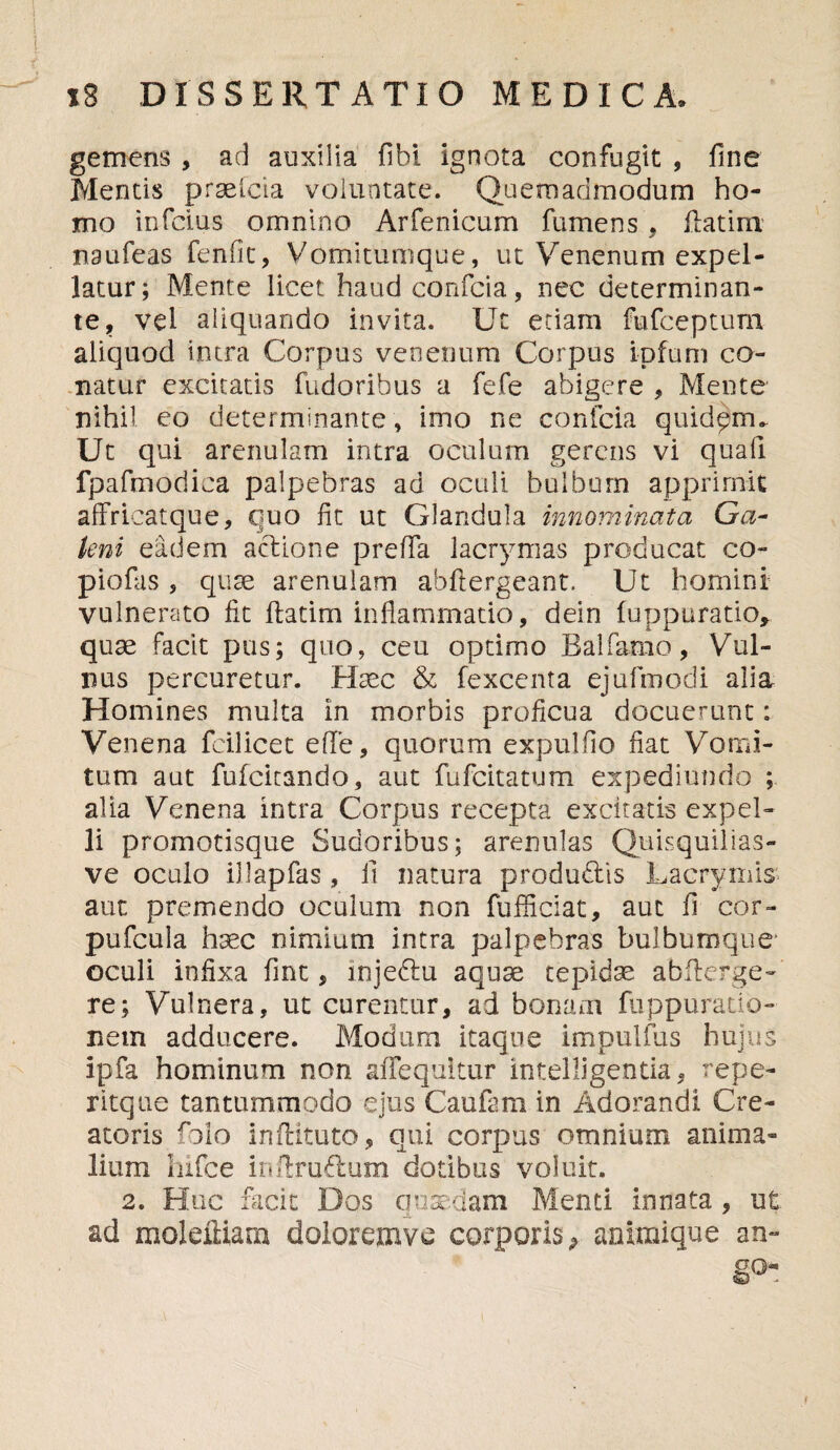 gemens , ad auxilia fibi ignota confugit , fine Mentis praelcia voluntate. Quemadmodum ho¬ mo infcius omnino Arfenicum fumens , flat i m mufeas fenfit, Vomitumque, ut Venenum expel¬ latur; Mente licet haudconfcia, nec determinan¬ te, vel aliquando invita. Ut etiam fufceptum aliquod intra Corpus venenum Corpus ipfum co¬ natur excitatis fudoribus a fefe abigere , Mente nihil eo determinante, imo ne confcia quidpm. Ut qui arenulam intra oculum gerens vi quali fpafmodica palpebras ad oculi bulbum apprimit affrieatque, quo fit ut Glandula innominata Ga¬ leni eadem acdione prefia lacrymas producat co- piofas , qute arenulam abftergeant, Ut homini vulnerato fit flarim inflammatio, dein fuppurario, quae facit pus; quo, ceu optimo Balfarno, Vul¬ nus percuretur. Haec & fexcenta ejufimodi alia Homines multa in morbis proficua docuerunt: Venena fcilicet ede, quorum expulfio fiat Vomi¬ tum aut fufcitando, aut fufcitatum expediundo ; alia Venena intra Corpus recepta excitatis expel¬ li promotisque Sudoribus; arenulas Quisquilias- ve oculo illapfas , !i natura produftis Lacrymis aut premendo oculum non fufficiat, aut fi cor- pufcula haec nimium intra palpebras bulbumque' oculi infixa fint, mjedlu aquae tepidae abflerge- re; Vulnera, ut curentur, ad bonam fuppuratio- nem adducere. Modum itaque impulfiis hujus ipfa hominum non afTequitur intelligentia, repe- ritque tantummodo ejus Cau&ra in Adorandi Cre¬ atoris folo inftituto, qui corpus omnium anima¬ lium Iiifce inflruftum dotibus voluit. 2. Huc facit Dos quaedam Menti innata , ut ad moleiliam doloremve corporis animique an¬ go-